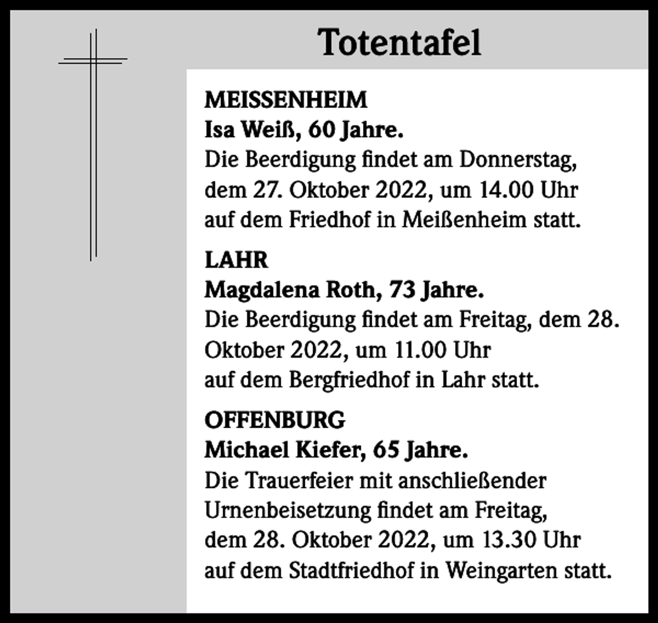 <p>Totentafel<br />Totentafel<br />MEISSENHEIM<br />Isa Weiß, 60 Jahre.<br />Die Beerdigung findet am Donnerstag,<br />dem 27. Oktober 2022, um 14.00 Uhr<br />auf dem Friedhof in Meißenheim statt.<br />LAHR<br />Magdalena Roth, 73 Jahre.<br />Die Beerdigung findet am Freitag, dem 28.<br />Oktober 2022, um 11.00 Uhr<br />auf dem Bergfriedhof in Lahr statt.<br />OFFENBURG<br />Michael Kiefer, 65 Jahre.<br />Die Trauerfeier mit anschließender<br />Urnenbeisetzung findet am Freitag,<br />dem 28. Oktober 2022, um 13.30 Uhr<br />auf dem Stadtfriedhof in Weingarten statt.</p>