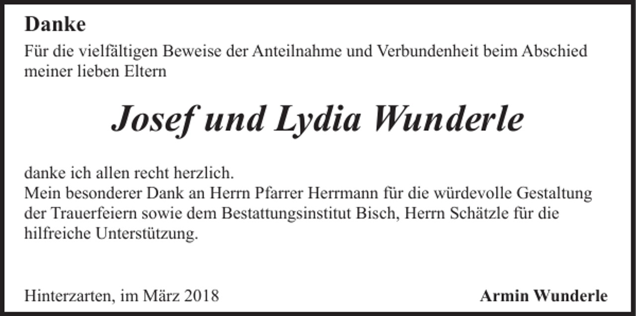 <p>DDanke<br />a n ke<br />FFür<br />ür di<br />e vi<br />elf älti g e n Beweise<br />B e w e is e der<br />d er Anteilnahme<br />A nt eil n a h m e und<br />u n d Verbundenheit<br />Ver b u n d e n h eit beim<br />b ei m Abschied<br />A bs c h i e d<br />die<br />vielfältigen<br />mmeiner<br />ei n er lilieben<br />e b e n Elt<br />er n<br />Eltern</p><p>JJosef<br />os ef und<br />u n d Lydia<br />L y di a Wunderle<br />W u n d er l e<br />d a n k e iich<br />danke<br />c h all<br />allen<br />e n rrecht<br />e c ht hherzlich.<br />er z li c h.<br />MMein<br />ei n b besonderer<br />es o n d er er DDank<br />a n k a an<br />n Herrn<br />H err n Pfarrer<br />Pf arr er Herrmann<br />H err m a n n für<br />f ür die<br />di e würdevolle<br />w ür d e v oll e Gestaltung<br />G est alt u n g<br />dder<br />er Trauerfeiern<br />Tr a u erf ei er n ssowie<br />o wi e ddem<br />e m BBestattungsinstitut<br />est att u n gsi nstit ut Bis<br />c h, Herrn<br />H err n Schätzle<br />S c h ät zl e ffür<br />ür die<br />di e<br />Bisch,<br />hilfreiche<br />hilfr ei c h e Unterstützung.<br />U nt erst üt z u n g.<br />Hinterzarten,<br />Hi<br />nt er z art e n, i im<br />m März<br />M är z 22018<br />0 18</p><p>Armin<br />A r mi n Wunderle<br />W u n d e rl e</p>