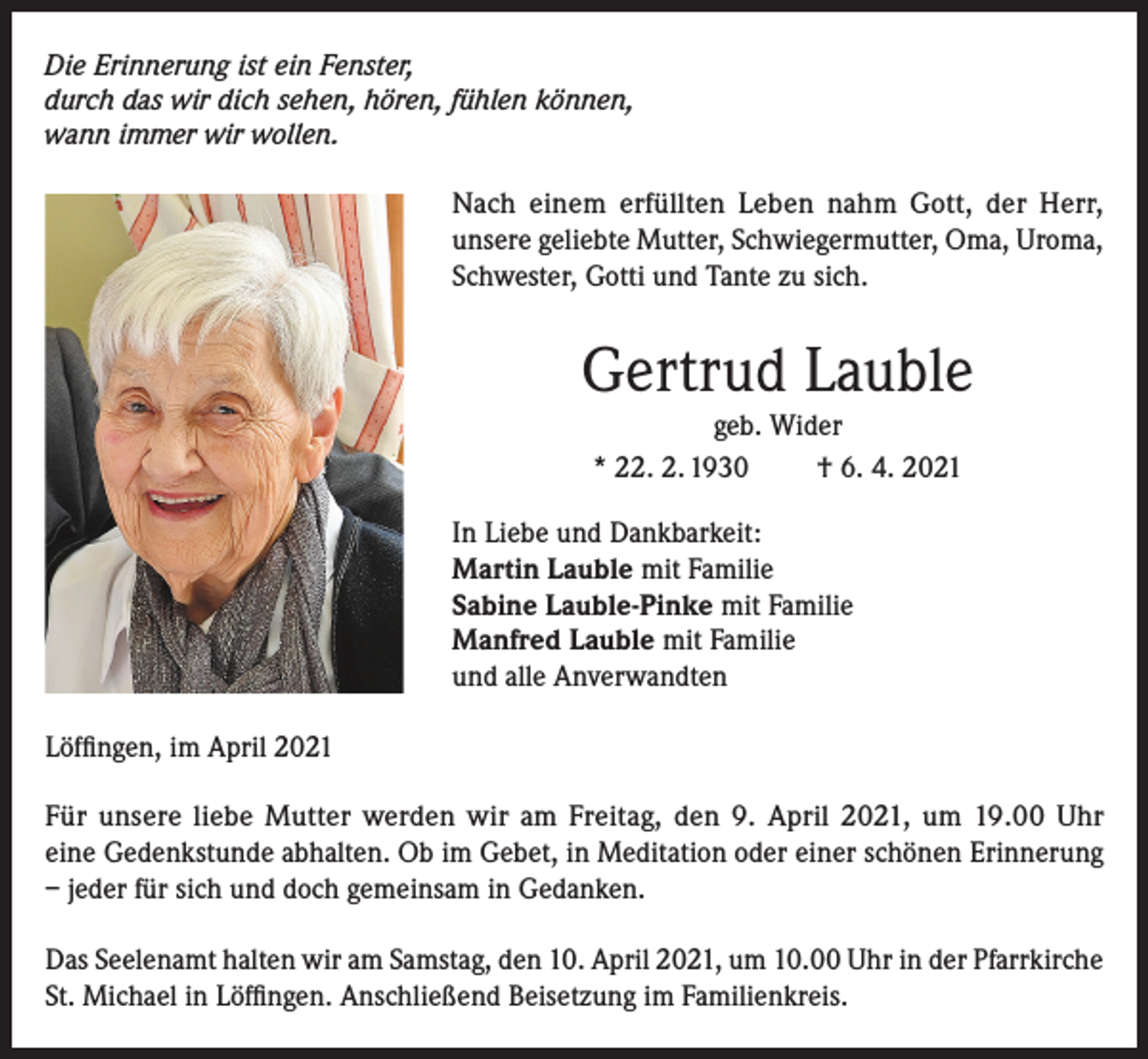 <p>Die Erinnerung ist ein Fenster,<br />durch das wir dich sehen, hören, fühlen können,<br />wann immer wir wollen.</p><p>Nach einem erfüllten Leben nahm Gott, der Herr,<br />unsere geliebte Mutter, Schwiegermutter, Oma, Uroma,<br />Schwester, Gotti und Tante zu sich.</p><p>Gertrud Lauble<br />geb. Wider<br />* 22. 2. 1930<br />† 6. 4. 2021<br />In Liebe und Dankbarkeit:<br />Martin Lauble mit Familie<br />Sabine Lauble-Pinke mit Familie<br />Manfred Lauble mit Familie<br />und alle Anverwandten<br />Löffingen, im April 2021<br />Für unsere liebe Mutter werden wir am Freitag, den 9. April 2021, um 19.00 Uhr<br />eine Gedenkstunde abhalten. Ob im Gebet, in Meditation oder einer schönen Erinnerung<br />– jeder für sich und doch gemeinsam in Gedanken.<br />Das Seelenamt halten wir am Samstag, den 10. April 2021, um 10.00 Uhr in der Pfarrkirche<br />St. Michael in Löffingen. Anschließend Beisetzung im Familienkreis.</p>