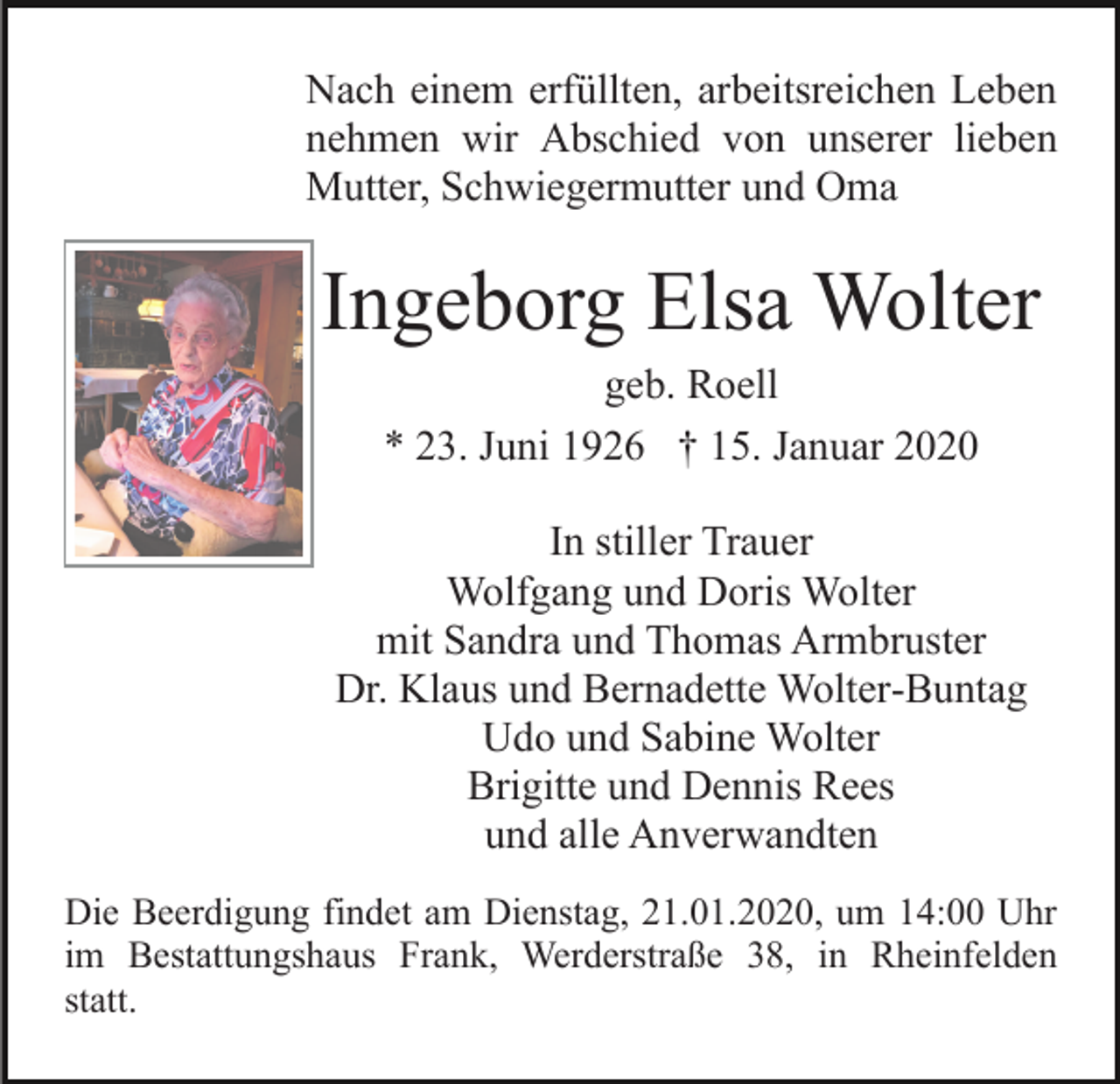 <p>Nach einem erfüllten, arbeitsreichen Leben<br />nehmen wir Abschied von unserer lieben<br />Mutter, Schwiegermutter und Oma</p><p>Ingeborg Elsa Wolter<br />geb. Roell<br />* 23. Juni 1926 † 15. Januar 2020<br />In stiller Trauer<br />Wolfgang und Doris Wolter<br />mit Sandra und Thomas Armbruster<br />Dr. Klaus und Bernadette Wolter-Buntag<br />Udo und Sabine Wolter<br />Brigitte und Dennis Rees<br />und alle Anverwandten<br />Die Beerdigung findet am Dienstag, 21.01.2020, um 14:00 Uhr<br />im Bestattungshaus Frank, Werderstraße 38, in Rheinfelden<br />statt.</p>