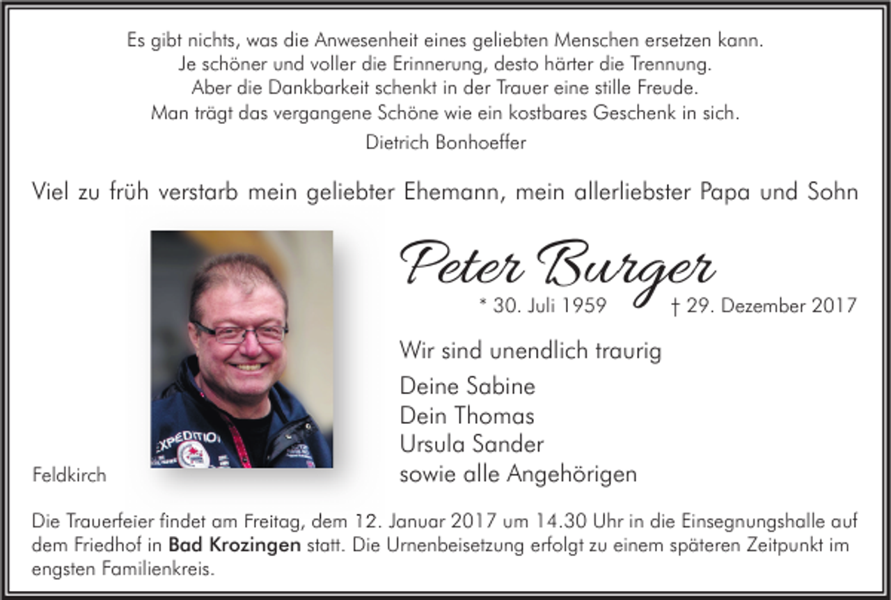 <p>Es gibt<br />Es<br />gi bt nichts,<br />ni c hts, was<br />w as die<br />di e Anwesenheit<br />A n w es e n h eit eieines<br />n es geliebten<br />g eli e bt e n Menschen<br />M e ns c h e n ers<br />ersetzen<br />etz e n kkann.<br />a n n.<br />Je<br />J e schöner<br />s c h ö n er und<br />u n d voller<br />v oll er die<br />di e Erinnerung,<br />Eri n n er u n g, desto<br />d est o härter<br />h ärt er die<br />di e Trennung.<br />Tr e n n u n g.<br />Aber<br />stille<br />A b er didie<br />e Dankbarkeit<br />D a n k b ar k eit sschenkt<br />c h e n kt i in<br />n dder<br />er TrTrauer<br />a u er eieine<br />n e still<br />e FrFreude.<br />e u d e.<br />MMan<br />a n trträgt<br />ä gt ddas<br />as v vergangene<br />er g a n g e n e S Schöne<br />c h ö n e wiwie<br />e eiein<br />n k kostbares<br />ost b ar es GGeschenk<br />es c h e n k i ninsisich.<br />c h.<br />Dietrich<br />Di etri c h BBonhoeffer<br />o n h o eff er</p><p>Viel<br />Vi<br />el zzu<br />u frfrüh<br />ü h vverstarb<br />erst ar b mein<br />m ei n ggeliebter<br />eli e bt er EEhemann,<br />h e m a n n, mein<br />m ei n all<br />allerliebster<br />erli e bst er PPapa<br />a p a uund<br />n d SSohn<br />ohn</p><p>Peter Burger<br />Peter<br />B ur ger<br />** 30.<br />3 0. Juli<br />J uli</p><p>FFeldkirch<br />el d kir c h</p><p>†† 29.<br />2 9. Dezember<br />D ez e m b er</p><p>Wir sisind<br />Wir<br />n d u unendlich<br />n e n dli c h tr traurig<br />a uri g<br />DDeine<br />ei n e SSabine<br />a bi n e<br />DDein<br />ei n TThomas<br />h o m as<br />Ursula<br />Urs<br />ul a SSander<br />a n d er<br />ssowie<br />o wi e alle<br />all e Angehörigen<br />A n g e h öri g e n</p><p>Die<br />Di<br />e TrTrauerfeier<br />a u erf ei er fifindet<br />n d et aam<br />m FrFreitag,<br />eit a g, ddem<br />e m 112.<br />2. J Januar<br />a n u ar 22017<br />0 1 7 uum<br />m 114.30<br />4. 3 0 UUhr<br />hr i in<br />n didie<br />e EiEinsegnungshalle<br />ns e g n u n gs h all e aauf<br />uf<br />Friedhof<br />ddem<br />e m Fri<br />e d h of iin<br />n Bad<br />B a d Krozingen<br />Kr o zi n g e n statt.<br />st att. Die<br />Di e Urnenbeisetzung<br />Ur n e n b eis etz u n g erfolgt<br />erf ol gt zu<br />z u einem<br />ei n e m späteren<br />s p ät er e n Zeitpunkt<br />Z eit p u n kt iimm<br />eengsten<br />n gst e n FFamilienkreis.<br />a mili e n kr eis.</p>