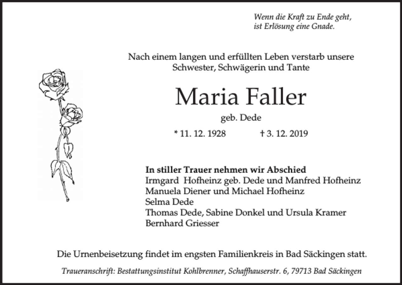 <p>Wenn die Kraft zu Ende geht,<br />ist Erlösung eine Gnade.</p><p>Nach einem langen und erfüllten Leben verstarb unsere<br />Schwester, Schwägerin und Tante</p><p>Maria Faller<br />geb. Dede<br />* 11. 12. 1928</p><p>† 3. 12. 2019</p><p>In stiller Trauer nehmen wir Abschied<br />Irmgard Hofheinz geb. Dede und Manfred Hofheinz<br />Manuela Diener und Michael Hofheinz<br />Selma Dede<br />Thomas Dede, Sabine Donkel und Ursula Kramer<br />Bernhard Griesser<br />Die Urnenbeisetzung findet im engsten Familienkreis in Bad Säckingen statt.<br />Traueranschrift: Bestattungsinstitut Kohlbrenner, Schaffhauserstr. 6, 79713 Bad Säckingen</p>