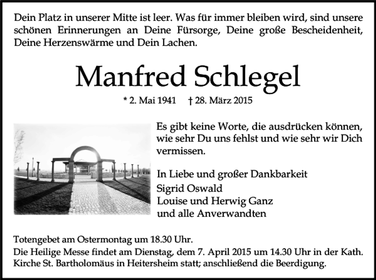 <p>Dein Platz in unserer Mitte ist leer. Was für immer bleiben wird, sind unsere<br />schönen Erinnerungen an Deine Fürsorge, Deine große Bescheidenheit,<br />Deine Herzenswärme und Dein Lachen.</p><p>Manfred Schlegel<br />* 2. Mai 1941</p><p>† 28. März 2015</p><p>Es gibt keine Worte, die ausdrücken können,<br />wie sehr Du uns fehlst und wie sehr wir Dich<br />vermissen.<br />In Liebe und großer Dankbarkeit<br />Sigrid Oswald<br />Louise und Herwig Ganz<br />und alle Anverwandten<br />Totengebet am Ostermontag um 18.30 Uhr.<br />Die Heilige Messe findet am Dienstag, dem 7. April 2015 um 14.30 Uhr in der Kath.<br />Kirche St. Bartholomäus in Heitersheim statt; anschließend die Beerdigung.</p>