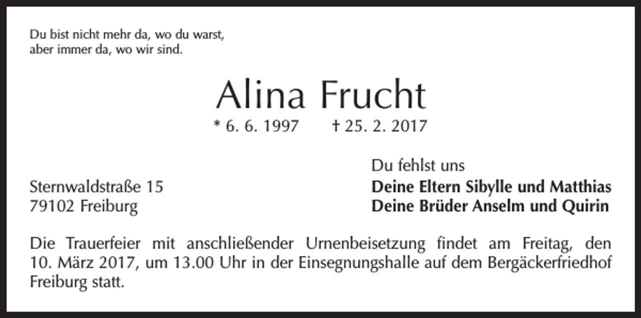 <p>Du bist nicht mehr da, wo du warst,<br />aber immer da, wo wir sind.</p><p>Alina Frucht</p><p>* 6. 6. 1997 † 25. 2. 2017</p><p>Sternwaldstraße 15<br />79102 Freiburg</p><p>Du fehlst uns<br />Deine Eltern Sibylle und Matthias<br />Deine Brüder Anselm und Quirin</p><p>Die Trauerfeier mit anschließender Urnenbeisetzung findet am Freitag, den<br />10. März 2017, um 13.00 Uhr in der Einsegnungshalle auf dem Bergäcker­friedhof<br />Freiburg statt.</p>
