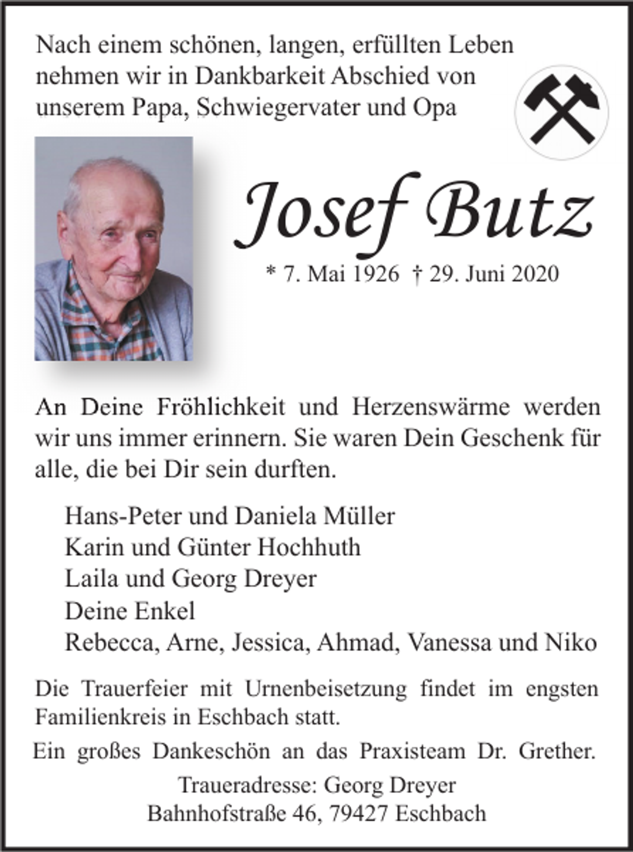 <p>Nach einem schönen, langen, erfüllten Leben<br />nehmen wir in Dankbarkeit Abschied von<br />unserem Papa, Schwiegervater und Opa</p><p>Josef Butz<br />* 7. Mai 1926 † 29. Juni 2020</p><p>An Deine Fröhlichkeit und Herzenswärme werden<br />wir uns immer erinnern. Sie waren Dein Geschenk für<br />alle, die bei Dir sein durften.<br />Hans-Peter und Daniela Müller<br />Karin und Günter Hochhuth<br />Laila und Georg Dreyer<br />Deine Enkel<br />Rebecca, Arne, Jessica, Ahmad, Vanessa und Niko<br />Die Trauerfeier mit Urnenbeisetzung findet im engsten<br />Familienkreis in Eschbach statt.<br />Ein großes Dankeschön an das Praxisteam Dr. Grether.<br />Traueradresse: Georg Dreyer<br />Bahnhofstraße 46, 79427 Eschbach</p>