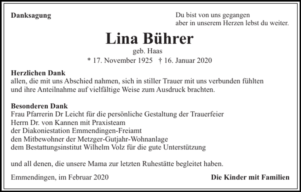 <p>Du bist von uns gegangen<br />aber in unserem Herzen lebst du weiter.</p><p>Danksagung</p><p>Lina Bührer</p><p>geb. Haas<br />* 17. November 1925 † 16. Januar 2020<br />Herzlichen Dank<br />allen, die mit uns Abschied nahmen, sich in stiller Trauer mit uns verbunden fühlten<br />und ihre Anteilnahme auf vielfältige Weise zum Ausdruck brachten.<br />Besonderen Dank<br />Frau Pfarrerin Dr Leicht für die persönliche Gestaltung der Trauerfeier<br />Herrn Dr. von Kannen mit Praxisteam<br />der Diakoniestation Emmendingen-Freiamt<br />den Mitbewohner der Metzger-Gutjahr-Wohnanlage<br />dem Bestattungsinstitut Wilhelm Volz für die gute Unterstützung<br />und all denen, die unsere Mama zur letzten Ruhestätte begleitet haben.<br />Emmendingen, im Februar 2020</p><p>Die Kinder mit Familien</p>