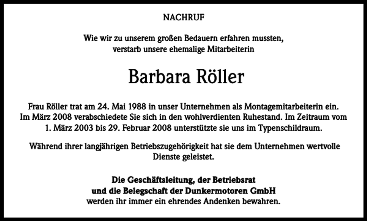 <p>NACHRUF<br />Wie wir zu unserem großen Bedauern erfahren mussten,<br />verstarb unsere ehemalige Mitarbeiterin</p><p>Barbara Röller<br />Frau Röller trat am 24. Mai 1988 in unser Unternehmen als Montagemitarbeiterin ein.<br />Im März 2008 verabschiedete Sie sich in den wohlverdienten Ruhestand. Im Zeitraum vom<br />1. März 2003 bis 29. Februar 2008 unterstützte sie uns im Typenschildraum.<br />Während ihrer langjährigen Betriebszugehörigkeit hat sie dem Unternehmen wertvolle<br />Dienste geleistet.<br />Die Geschäftsleitung, der Betriebsrat<br />und die Belegschaft der Dunkermotoren GmbH<br />werden ihr immer ein ehrendes Andenken bewahren.</p>