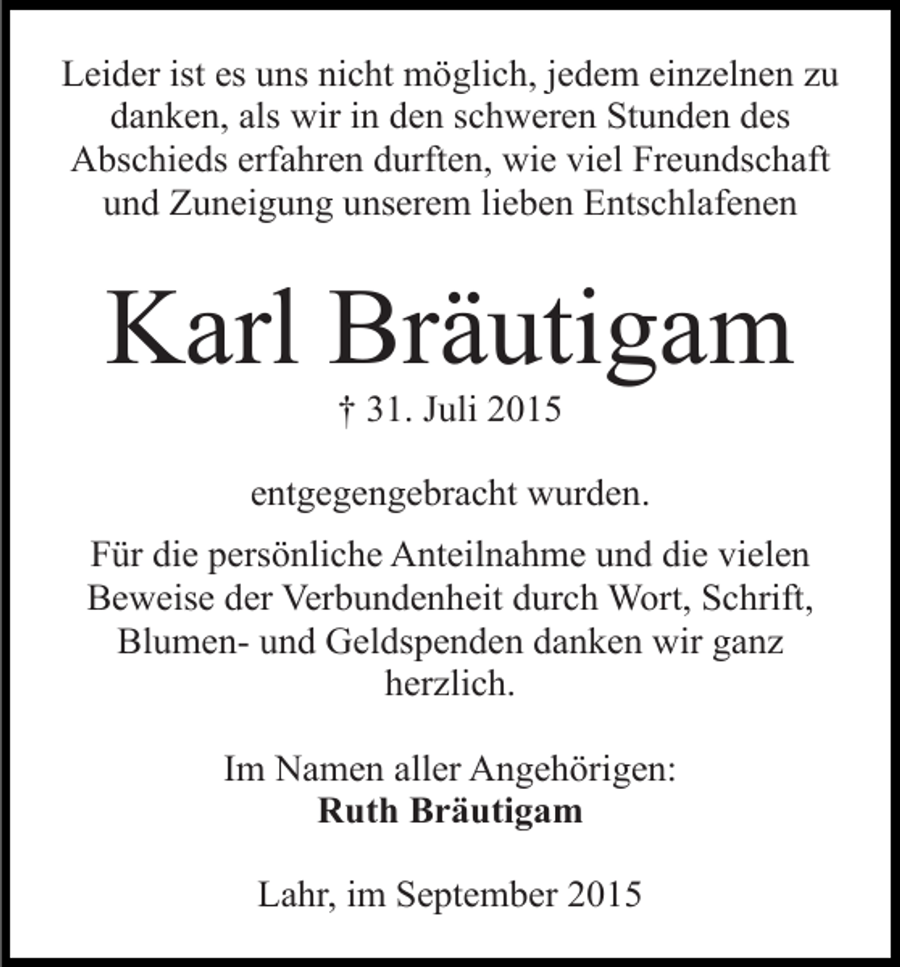 <p>Leider ist es uns nicht möglich, jedem einzelnen zu<br />danken, als wir in den schweren Stunden des<br />Abschieds erfahren durften, wie viel Freundschaft<br />und Zuneigung unserem lieben Entschlafenen</p><p>Karl Bräutigam<br />† 31. Juli 2015</p><p>entgegengebracht wurden.<br />Für die persönliche Anteilnahme und die vielen<br />Beweise der Verbundenheit durch Wort, Schrift,<br />Blumen- und Geldspenden danken wir ganz<br />herzlich.<br />Im Namen aller Angehörigen:<br />Ruth Bräutigam<br />Lahr, im September 2015</p>
