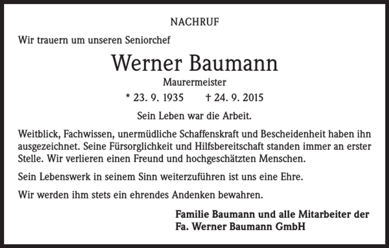 <p>NACHRUF<br />Wir trauern um unseren Seniorchef</p><p>Werner Baumann<br />Maurermeister<br />* 23. 9. 1935 † 24. 9. 2015<br />Sein Leben war die Arbeit.<br />Weitblick, Fachwissen, unermüdliche Schaffenskraft und Bescheidenheit haben ihn<br />ausgezeichnet. Seine Fürsorglichkeit und Hilfsbereitschaft standen immer an erster<br />Stelle. Wir verlieren einen Freund und hochgeschätzten Menschen.<br />Sein Lebenswerk in seinem Sinn weiterzuführen ist uns eine Ehre.<br />Wir werden ihm stets ein ehrendes Andenken bewahren.<br />Familie Baumann und alle Mitarbeiter der<br />Fa. Werner Baumann GmbH</p>