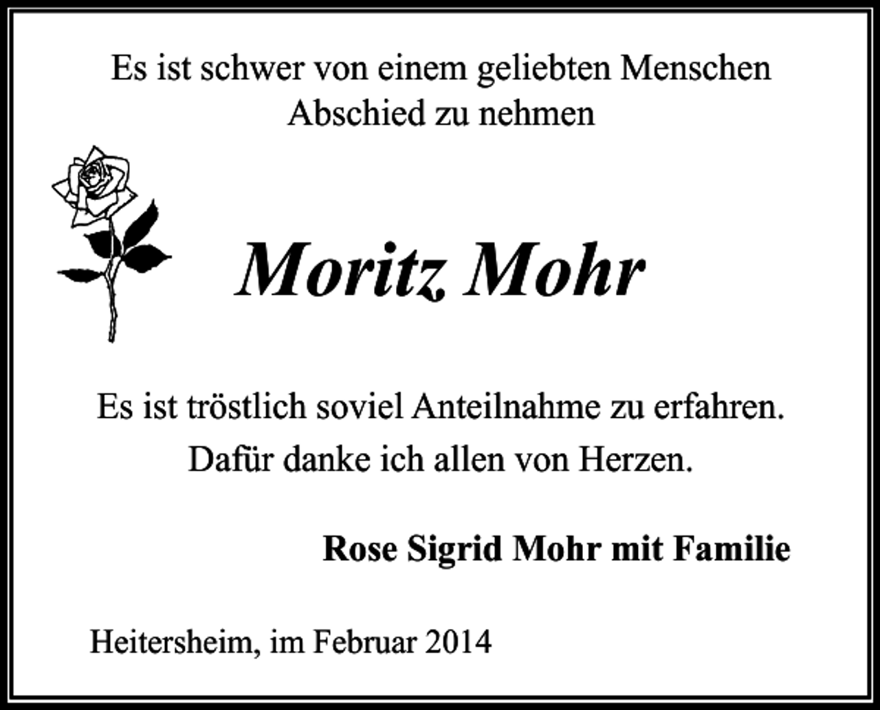 <p>Es ist schwer von einem geliebten Menschen<br />Abschied zu nehmen</p><p>Moritz Mohr<br />Es ist tröstlich soviel Anteilnahme zu erfahren.<br />Dafür danke ich allen von Herzen.<br />Rose Sigrid Mohr mit Familie<br />Heitersheim, im Februar 2014</p>