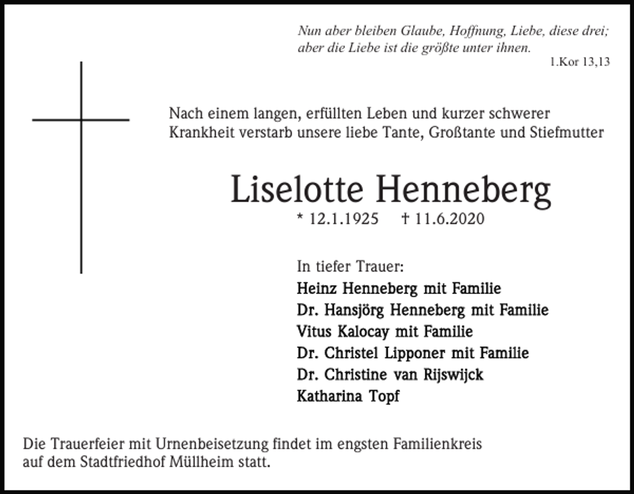 <p>Nun aber bleiben Glaube, Hoffnung, Liebe, diese drei;<br />aber die Liebe ist die größte unter ihnen.<br />1.Kor 13,13</p><p>Nach einem langen, erfüllten Leben und kurzer schwerer<br />Krankheit verstarb unsere liebe Tante, Großtante und Stiefmutter</p><p>Liselotte Henneberg<br />* 12.1.1925</p><p>† 11.6.2020</p><p>In tiefer Trauer:</p><p>Die Trauerfeier mit Urnenbeisetzung findet im engsten Familienkreis<br />auf dem Stadtfriedhof Müllheim statt.</p>