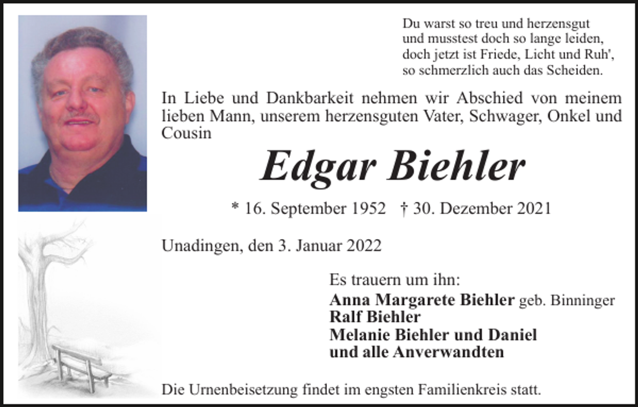 <p>Du warst so treu und herzensgut<br />und musstest doch so lange leiden,<br />doch jetzt ist Friede, Licht und Ruh',<br />so schmerzlich auch das Scheiden.</p><p>In Liebe und Dankbarkeit nehmen wir Abschied von meinem<br />lieben Mann, unserem herzensguten Vater, Schwager, Onkel und<br />Cousin</p><p>Edgar Biehler<br />* 16. September 1952 † 30. Dezember 2021<br />Unadingen, den 3. Januar 2022<br />Es trauern um ihn:<br />Anna Margarete Biehler geb. Binninger<br />Ralf Biehler<br />Melanie Biehler und Daniel<br />und alle Anverwandten<br />Die Urnenbeisetzung findet im engsten Familienkreis statt.</p>