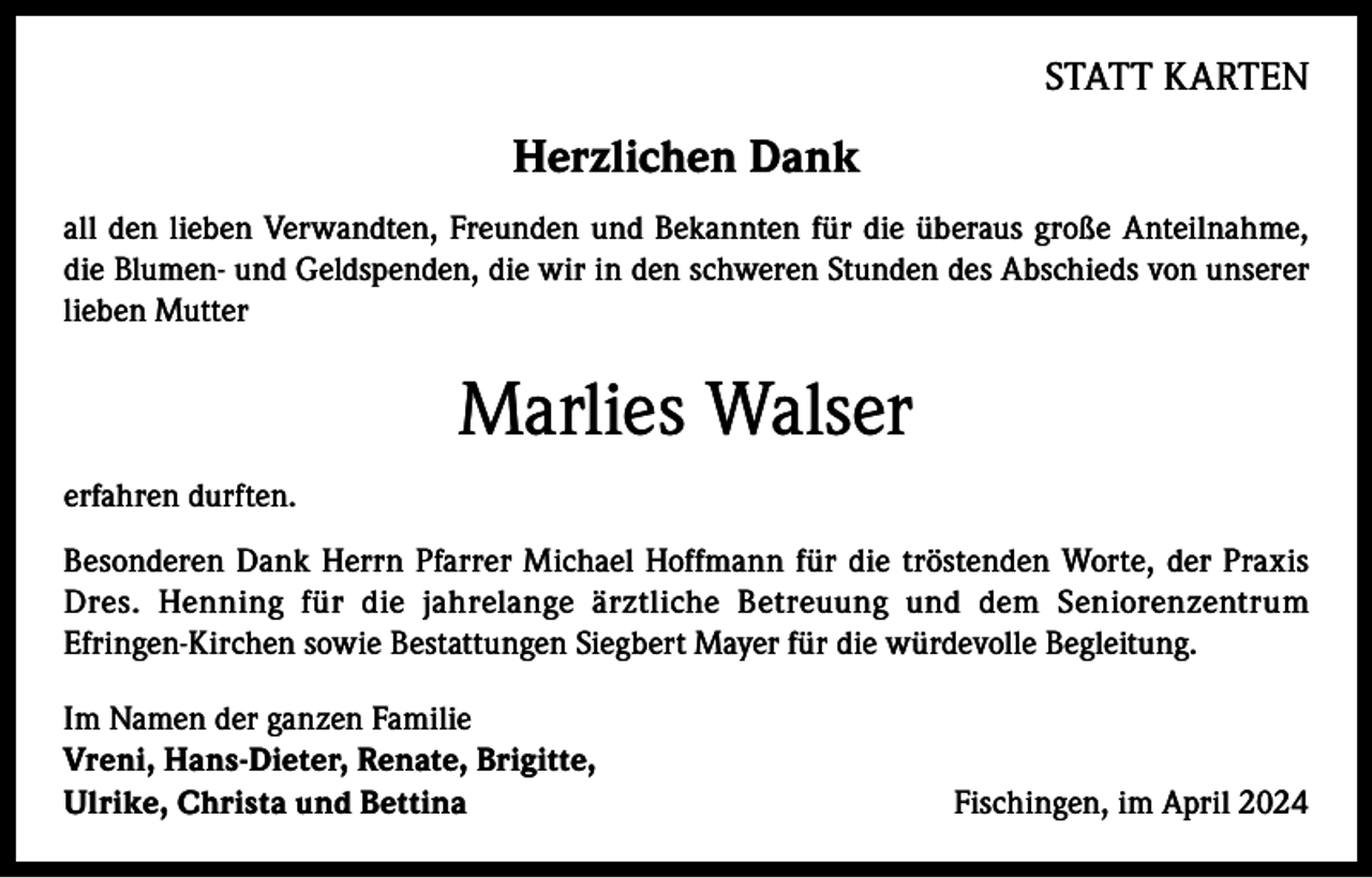 <p>STATT KARTEN</p><p>Herzlichen Dank<br />all den lieben Verwandten, Freunden und Bekannten für die überaus große Anteilnahme,<br />die Blumen- und Geldspenden, die wir in den schweren Stunden des Abschieds von unserer<br />lieben Mutter</p><p>Marlies Walser<br />erfahren durften.<br />Besonderen Dank Herrn Pfarrer Michael Hoffmann für die tröstenden Worte, der Praxis<br />Dres. Henning für die jahrelange ärztliche Betreuung und dem Seniorenzentrum<br />Efringen-Kirchen sowie Bestattungen Siegbert Mayer für die würdevolle Begleitung.<br />Im Namen der ganzen Familie<br />Vreni, Hans-Dieter, Renate, Brigitte,<br />Ulrike, Christa und Bettina</p><p>Fischingen, im April 2024</p>