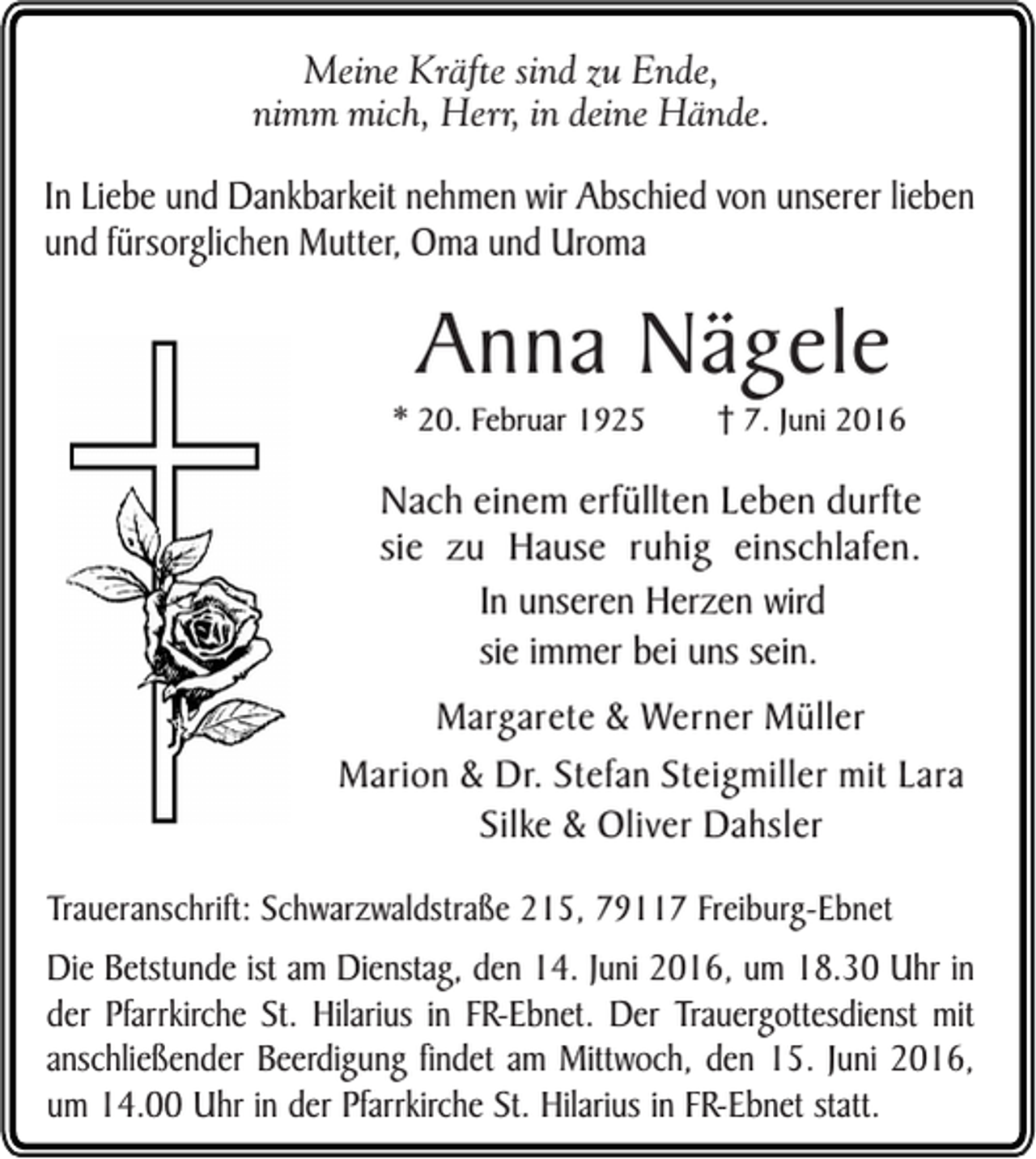 <p>Meine Kräfte sind zu Ende,<br />nimm mich, Herr, in deine Hände.</p><p>In Liebe und Dankbarkeit nehmen wir Abschied von unserer lieben<br />und fürsorglichen Mutter, Oma und Uroma</p><p>Anna Nägele<br />* 20. Februar 1925</p><p>7. Juni 2016</p><p>Nach einem erfüllten Leben durfte<br />sie zu Hause ruhig einschlafen.<br />In unseren Herzen wird<br />sie immer bei uns sein.<br />Margarete &amp; Werner Müller<br />Marion &amp; Dr. Stefan Steigmiller mit Lara<br />Silke &amp; Oliver Dahsler<br />Traueranschrift: Schwarzwaldstraße 215, 79117 Freiburg-Ebnet</p><p>Die Betstunde ist am Dienstag, den 14. Juni 2016, um 18.30 Uhr in<br />der Pfarrkirche St. Hilarius in FR-Ebnet. Der Trauergottesdienst mit<br />anschließender Beerdigung findet am Mittwoch, den 15. Juni 2016,<br />um 14.00 Uhr in der Pfarrkirche St. Hilarius in FR-Ebnet statt.</p>