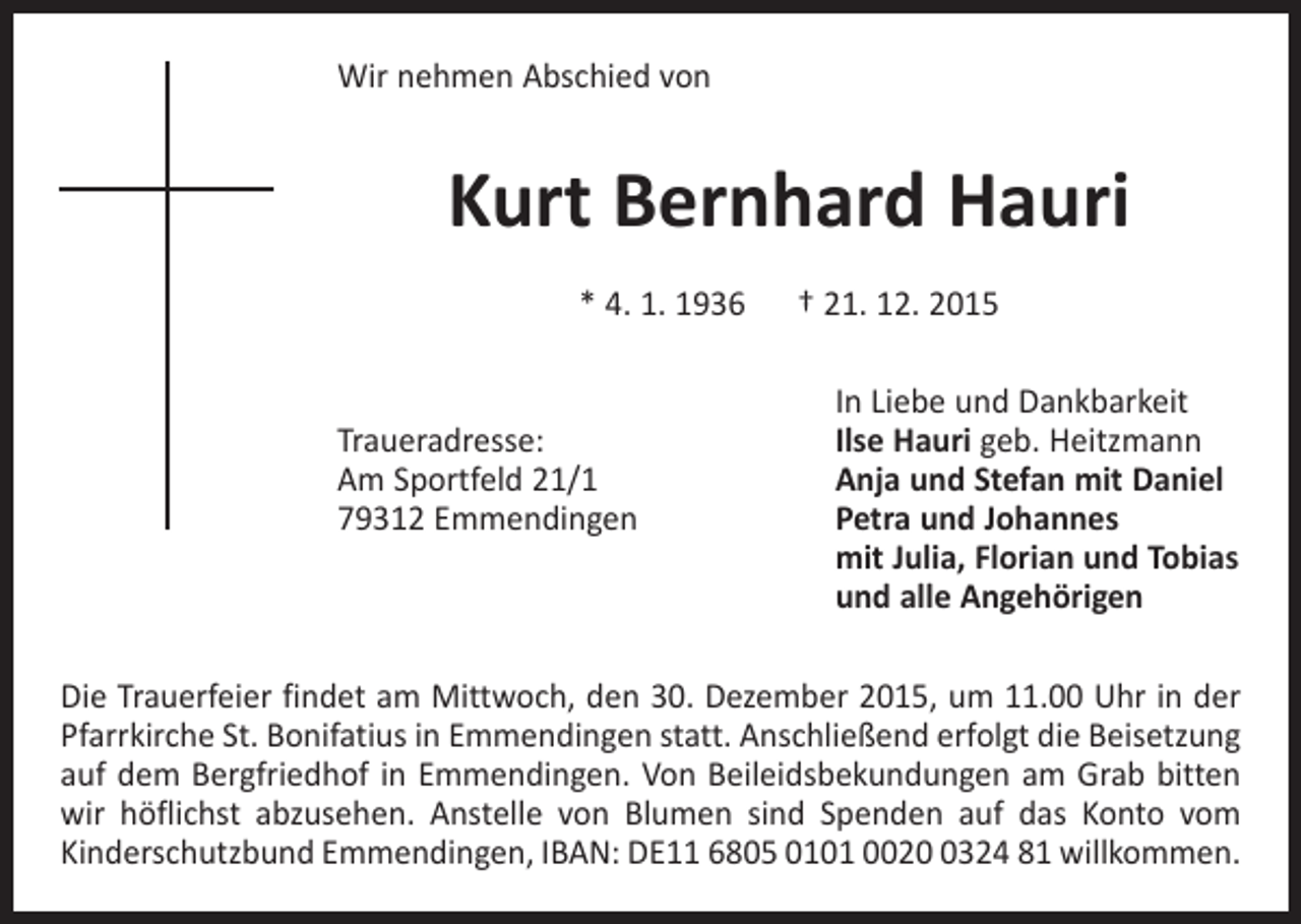 <p>Wir nehmen Abschied von</p><p>Kurt Bernhard Hauri<br />* 4. 1. 1936 † 21. 12. 2015</p><p>Traueradresse:<br />Am Sportfeld 21/1<br />79312 Emmendingen</p><p>In Liebe und Dankbarkeit<br />Ilse Hauri geb. Heitzmann<br />Anja und Stefan mit Daniel<br />Petra und Johannes<br />mit Julia, Florian und Tobias<br />und alle Angehörigen</p><p>Die Trauerfeier findet am Mittwoch, den 30. Dezember 2015, um 11.00 Uhr in der<br />Pfarrkirche St. Bonifatius in Emmendingen statt. Anschließend erfolgt die Beisetzung<br />auf dem Bergfriedhof in Emmendingen. Von Beileidsbekundungen am Grab bitten<br />wir höflichst abzusehen. Anstelle von Blumen sind Spenden auf das Konto vom<br />­Kinderschutzbund Emmendingen, IBAN: DE11 6805 0101 002324 81 willkommen.</p>