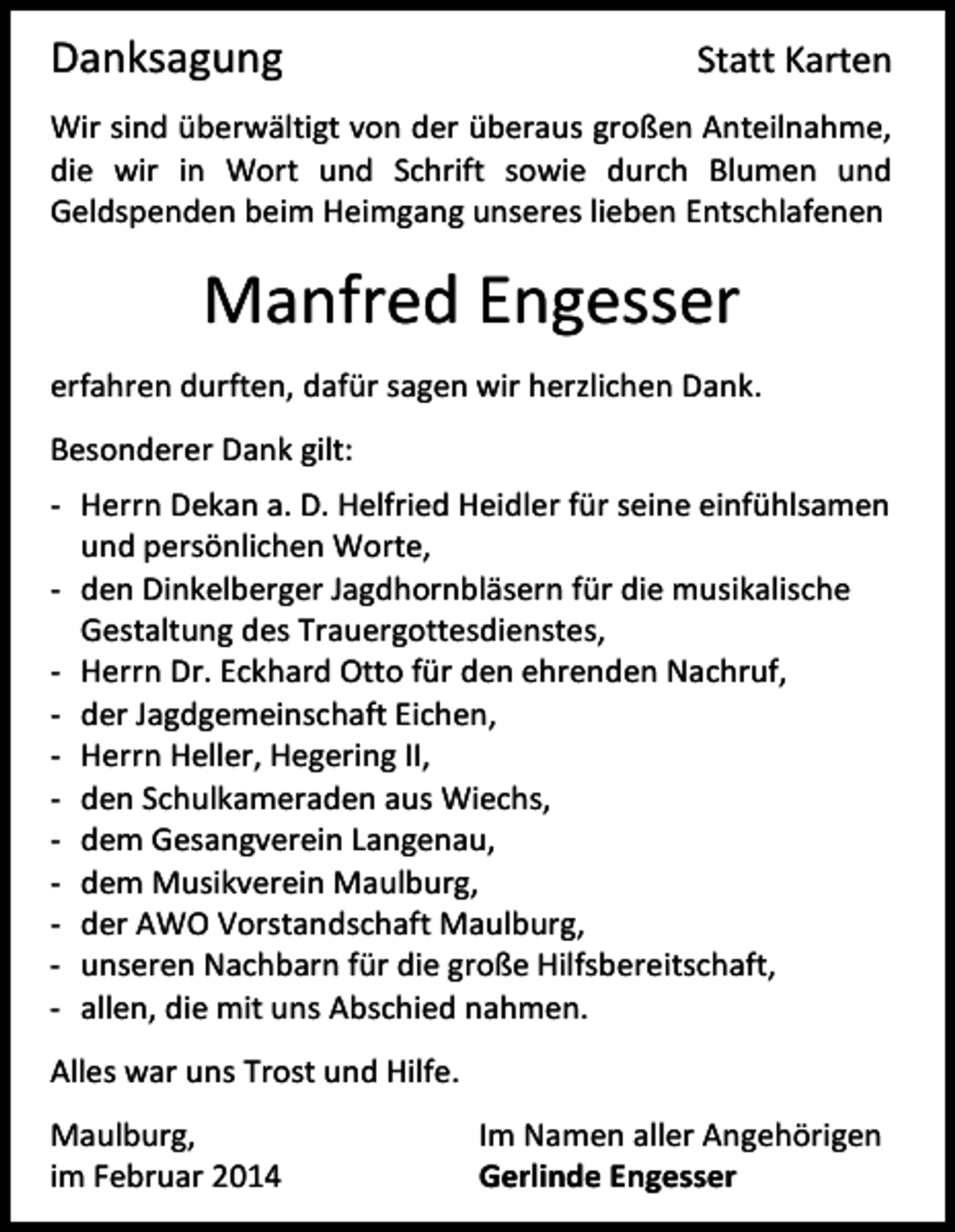 <p>Danksagung</p><p>Statt Karten</p><p>Wir sind überwältigt von der überaus großen Anteilnahme,<br />die wir in Wort und Schrift sowie durch Blumen und<br />Geldspenden beim Heimgang unseres lieben Entschlafenen</p><p>Manfred Engesser<br />erfahren durften, dafür sagen wir herzlichen Dank.<br />Besonderer Dank gilt:<br />- Herrn Dekan a. D. Helfried Heidler für seine einfühlsamen<br />und persönlichen Worte,<br />- den Dinkelberger Jagdhornbläsern für die musikalische<br />Gestaltung des Trauergottesdienstes,<br />- Herrn Dr. Eckhard Otto für den ehrenden Nachruf,<br />- der Jagdgemeinschaft Eichen,<br />- Herrn Heller, Hegering II,<br />- den Schulkameraden aus Wiechs,<br />- dem Gesangverein Langenau,<br />- dem Musikverein Maulburg,<br />- der AWO Vorstandschaft Maulburg,<br />- unseren Nachbarn für die große Hilfsbereitschaft,<br />- allen, die mit uns Abschied nahmen.<br />Alles war uns Trost und Hilfe.<br />Maulburg,<br />im Februar 2014</p><p>Im Namen aller Angehörigen<br />Gerlinde Engesser</p>