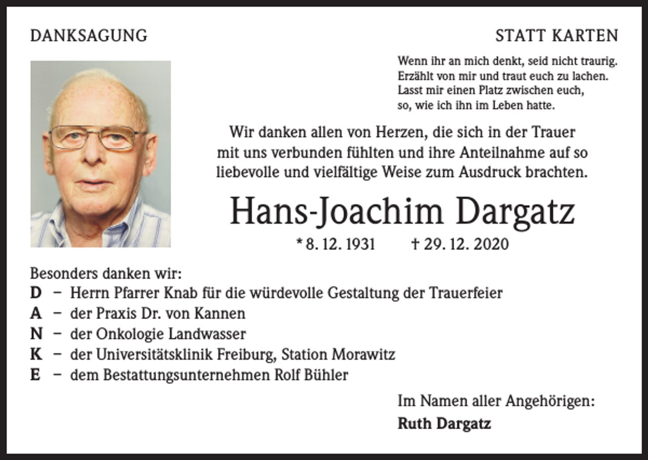 <p>DANKSAGUNG</p><p>STATT KARTEN<br />Wenn ihr an mich denkt, seid nicht traurig.<br />Erzählt von mir und traut euch zu lachen.<br />Lasst mir einen Platz zwischen euch,<br />so, wie ich ihn im Leben hatte.</p><p>Wir danken allen von Herzen, die sich in der Trauer<br />mit uns verbunden fühlten und ihre Anteilnahme auf so<br />liebevolle und vielfältige Weise zum Ausdruck brachten.</p><p>Hans-Joachim Dargatz<br />* 8. 12. 1931 † 29. 12. 2020<br />Besonders danken wir:<br />D – Herrn Pfarrer Knab für die würdevolle Gestaltung der Trauerfeier<br />A – der Praxis Dr. von Kannen<br />N – der Onkologie Landwasser<br />K – der Universitätsklinik Freiburg, Station Morawitz<br />E – dem Bestattungsunternehmen Rolf Bühler<br />Im Namen aller Angehörigen:<br />Ruth Dargatz</p>