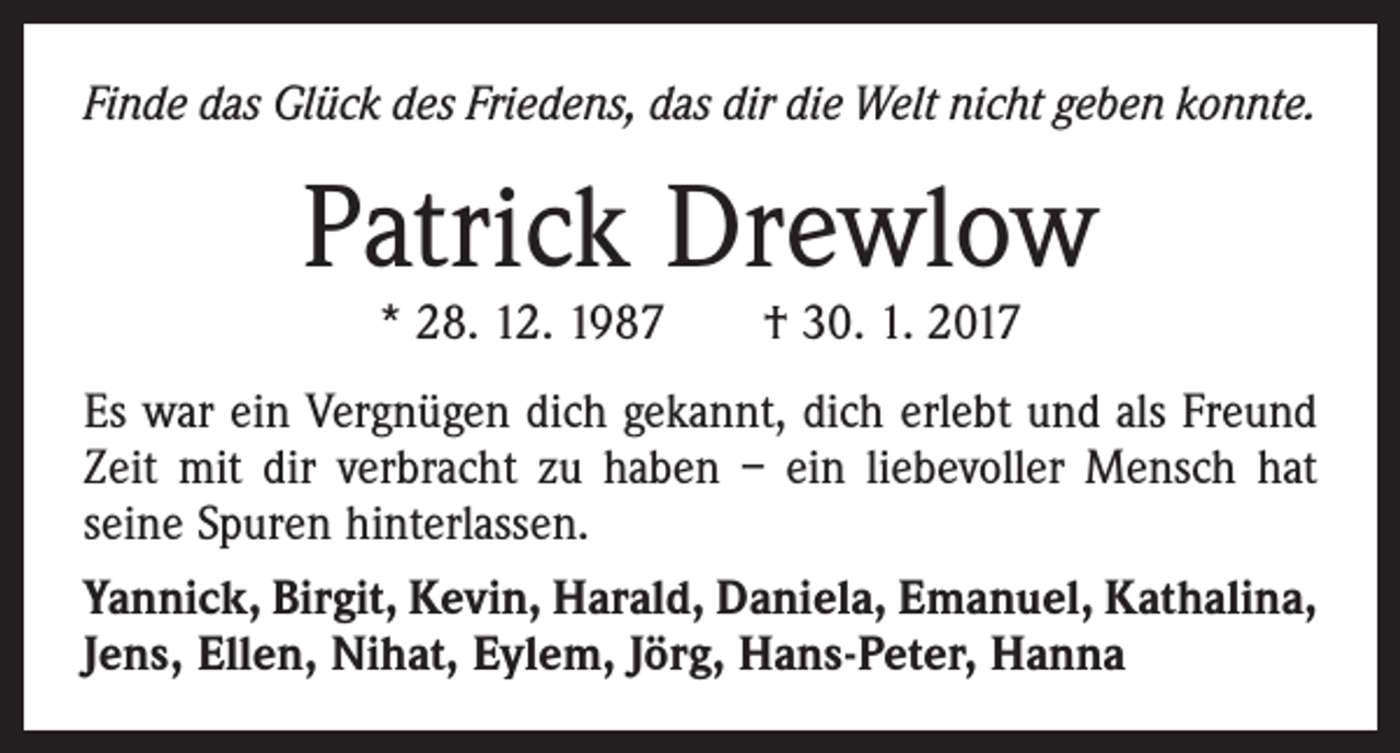 <p>Finde das Glück des Friedens, das dir die Welt nicht geben konnte.</p><p>Patrick Drewlow<br />* 28. 12. 1987 † 30. 1. 2017</p><p>Es war ein Vergnügen dich gekannt, dich erlebt und als Freund<br />Zeit mit dir verbracht zu haben – ein liebevoller Mensch hat<br />seine Spuren hinterlassen.<br />Yannick, Birgit, Kevin, Harald, Daniela, Emanuel, Kathalina,<br />Jens, Ellen, Nihat, Eylem, Jörg, Hans-Peter, Hanna</p>