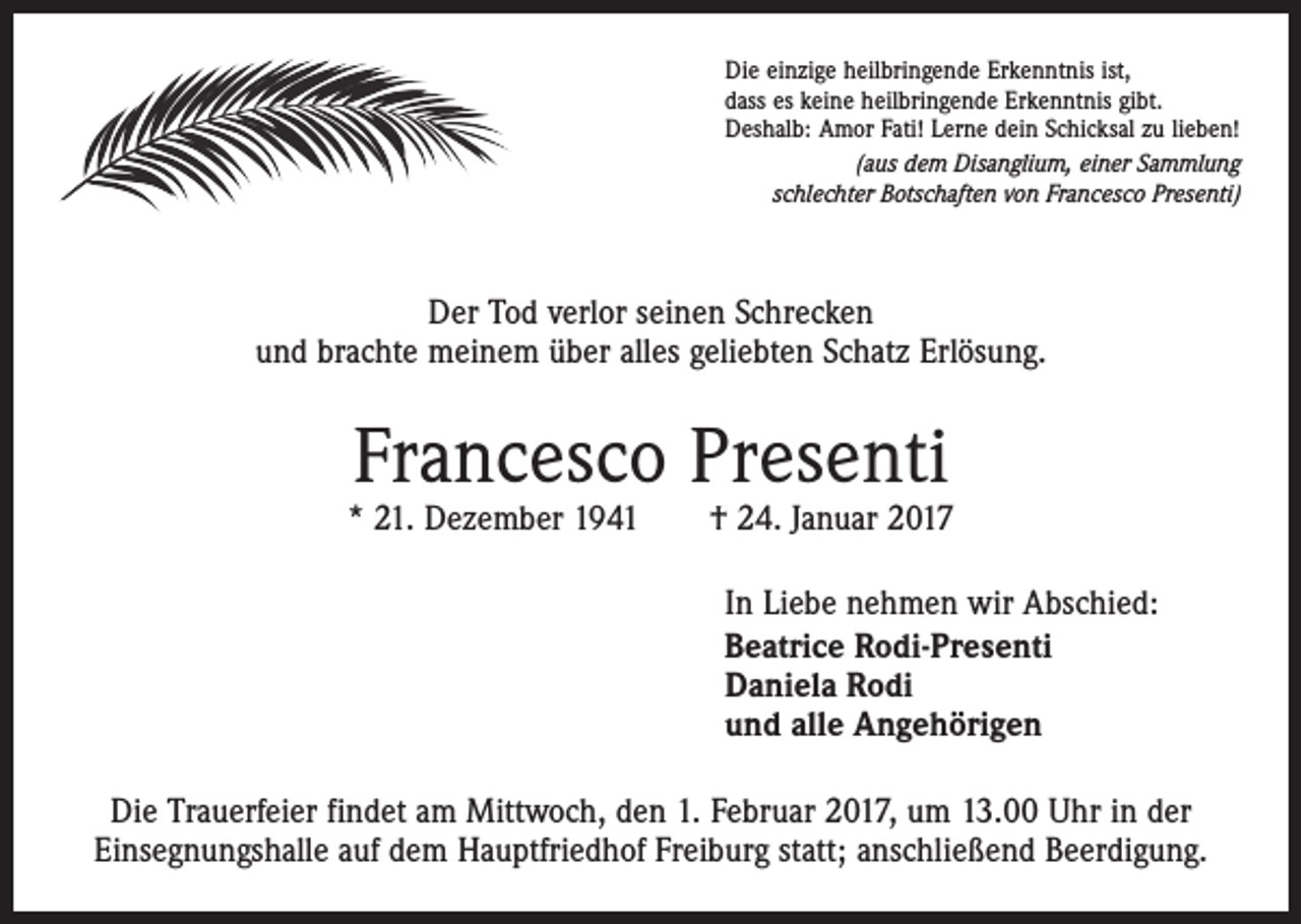 <p>Die einzige heilbringende Erkenntnis ist,<br />dass es keine heilbringende Erkenntnis gibt.<br />Deshalb: Amor Fati! Lerne dein Schicksal zu lieben!<br />(aus dem Disanglium, einer Sammlung<br />schlechter Botschaften von Francesco Presenti)</p><p>Der Tod verlor seinen Schrecken<br />und brachte meinem über alles geliebten Schatz Erlösung.</p><p>Francesco Presenti</p><p>* 21. Dezember 1941 † 24. Januar 2017<br />In Liebe nehmen wir Abschied:<br />Beatrice Rodi-Presenti<br />Daniela Rodi<br />und alle Angehörigen<br />Die Trauerfeier findet am Mittwoch, den 1. Februar 2017, um 13.00 Uhr in der<br />­Einsegnungshalle auf dem Hauptfriedhof Freiburg statt; anschließend Beerdigung.</p>