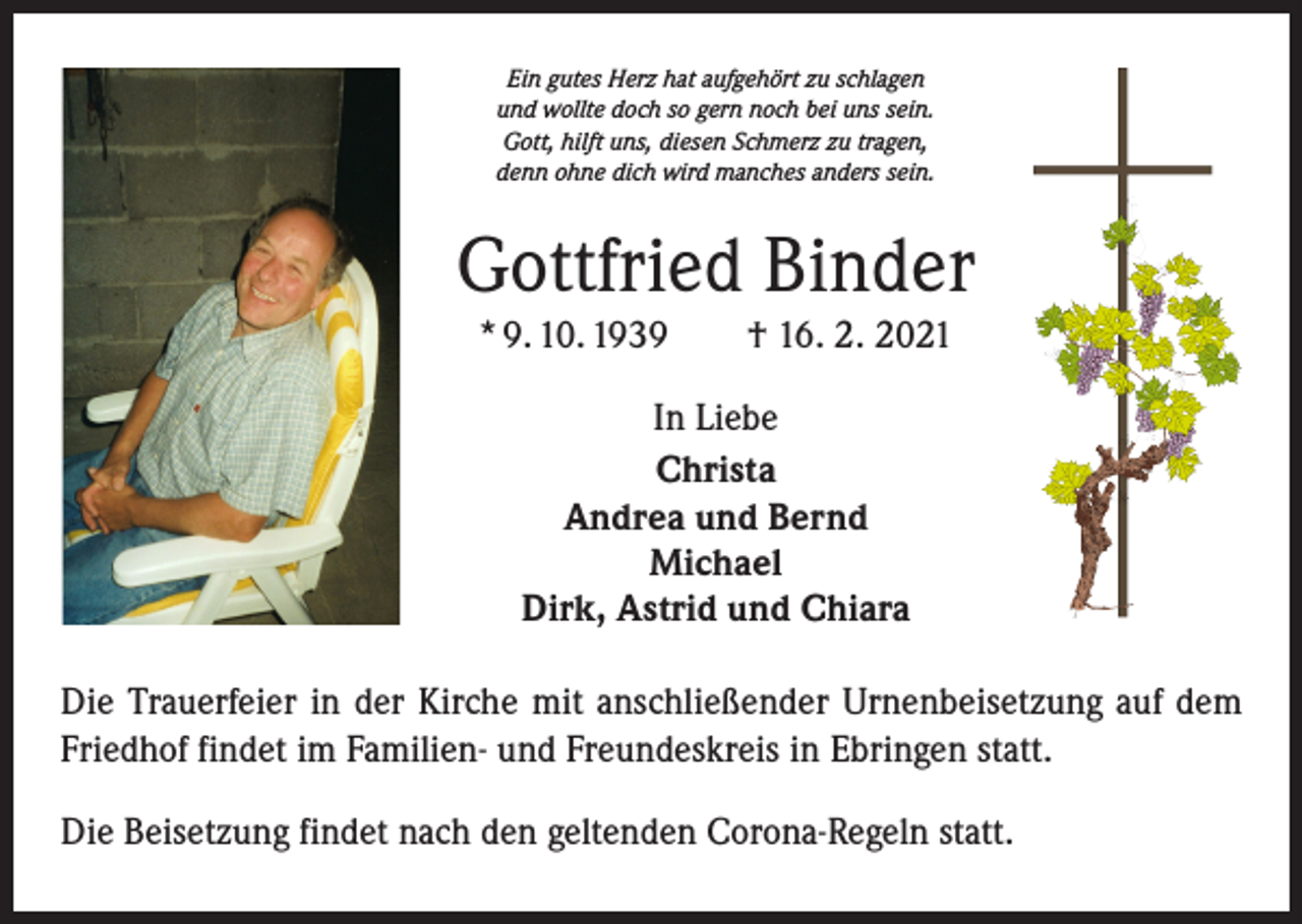<p>Ein gutes Herz hat aufgehört zu schlagen<br />und wollte doch so gern noch bei uns sein.<br />Gott, hilft uns, diesen Schmerz zu tragen,<br />denn ohne dich wird manches anders sein.</p><p>Gottfried Binder<br />* 9. 10. 1939 † 16. 2. 2021<br />In Liebe<br />Christa<br />Andrea und Bernd<br />Michael<br />Dirk, Astrid und Chiara<br />Die Trauerfeier in der Kirche mit anschließender Urnenbeisetzung auf dem<br />Friedhof findet im Familien- und Freundeskreis in Ebringen statt.<br />Die Beisetzung findet nach den geltenden Corona-Regeln statt.</p>