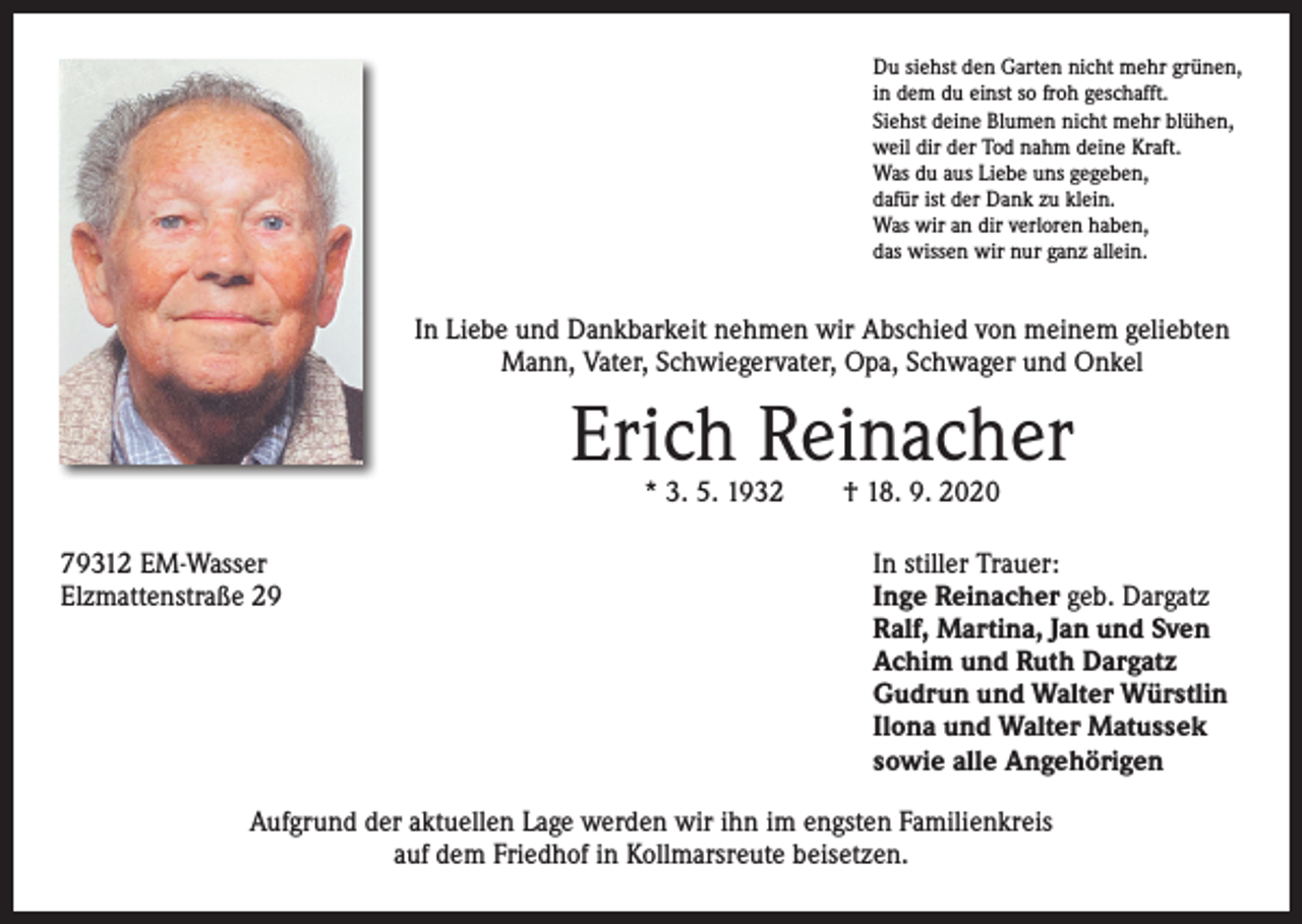 <p>Du siehst den Garten nicht mehr grünen,<br />in dem du einst so froh geschafft.<br />Siehst deine Blumen nicht mehr blühen,<br />weil dir der Tod nahm deine Kraft.<br />Was du aus Liebe uns gegeben,<br />dafür ist der Dank zu klein.<br />Was wir an dir verloren haben,<br />das wissen wir nur ganz allein.</p><p>In Liebe und Dankbarkeit nehmen wir Abschied von meinem geliebten<br />Mann, Vater, Schwiegervater, Opa, Schwager und Onkel</p><p>Erich Reinacher<br />* 3. 5. 1932 † 18. 9. 2020</p><p>79312 EM-Wasser<br />Elzmattenstraße 29</p><p>In stiller Trauer:<br />Inge Reinacher geb. Dargatz<br />Ralf, Martina, Jan und Sven<br />Achim und Ruth Dargatz<br />Gudrun und Walter Würstlin<br />Ilona und Walter Matussek<br />sowie alle Angehörigen</p><p>Aufgrund der aktuellen Lage werden wir ihn im engsten Familienkreis<br />auf dem Friedhof in Kollmarsreute beisetzen.</p>