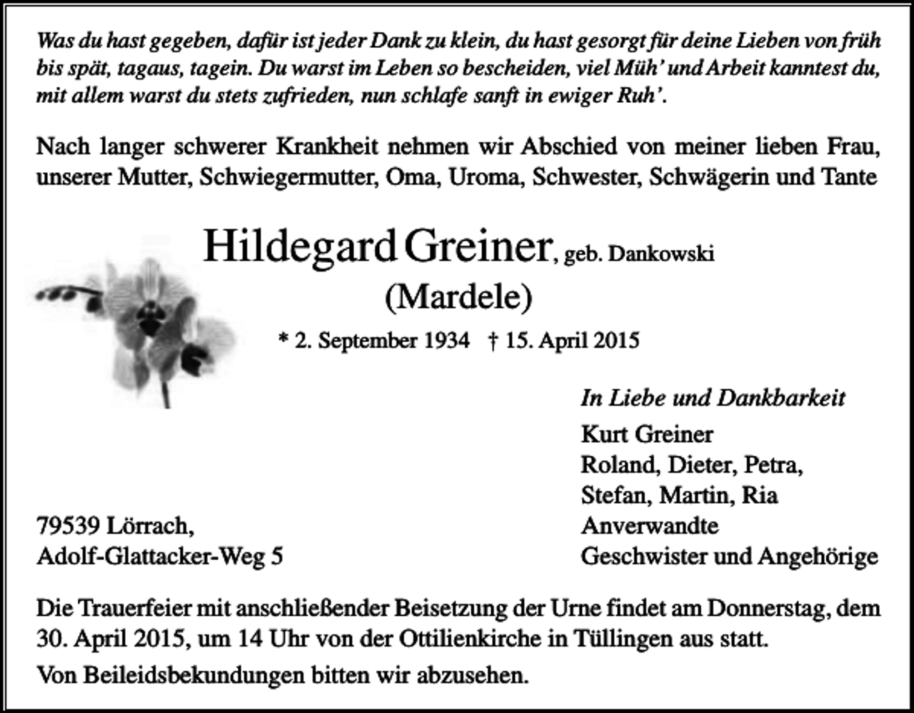 <p>Was du hast gegeben, dafür ist jeder Dank zu klein, du hast gesorgt für deine Lieben von früh<br />bis spät, tagaus, tagein. Du warst im Leben so bescheiden, viel Müh’ und Arbeit kanntest du,<br />mit allem warst du stets zufrieden, nun schlafe sanft in ewiger Ruh’.</p><p>Nach langer schwerer Krankheit nehmen wir Abschied von meiner lieben Frau,<br />unserer Mutter, Schwiegermutter, Oma, Uroma, Schwester, Schwägerin und Tante</p><p>Hildegard Greiner, geb. Dankowski<br />(Mardele)<br />* 2. September 1934 † 15. April 2015</p><p>79539 Lörrach,<br />Adolf-Glattacker-Weg 5</p><p>In Liebe und Dankbarkeit<br />Kurt Greiner<br />Roland, Dieter, Petra,<br />Stefan, Martin, Ria<br />Anverwandte<br />Geschwister und Angehörige</p><p>Die Trauerfeier mit anschließender Beisetzung der Urne findet am Donnerstag, dem<br />30. April 2015, um 14 Uhr von der Ottilienkirche in Tüllingen aus statt.<br />Von Beileidsbekundungen bitten wir abzusehen.</p>