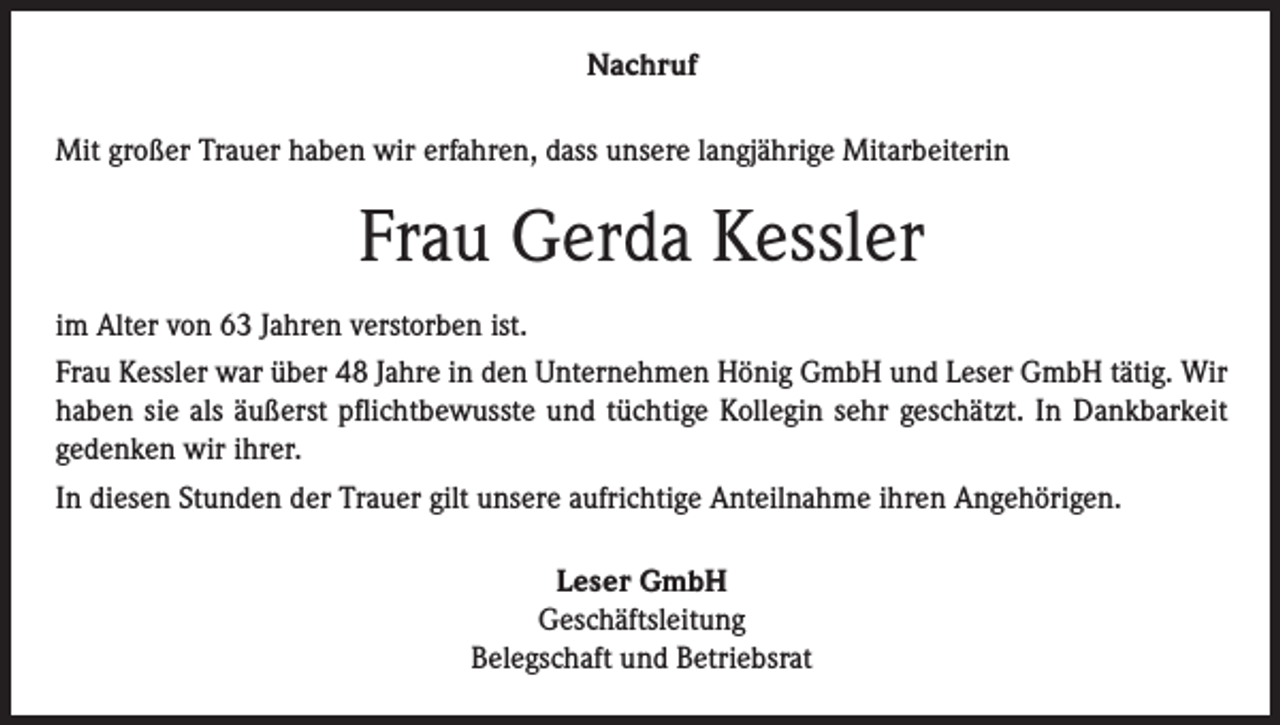 <p>Nachruf<br />Mit großer Trauer haben wir erfahren, dass unsere langjährige Mitarbeiterin</p><p>Frau Gerda Kessler<br />im Alter von 63 Jahren verstorben ist.<br />Frau Kessler war über 48 Jahre in den Unternehmen Hönig GmbH und Leser GmbH tätig. Wir<br />haben sie als äußerst pflichtbewusste und tüchtige Kollegin sehr geschätzt. In Dankbarkeit<br />gedenken wir ihrer.<br />In diesen Stunden der Trauer gilt unsere aufrichtige Anteilnahme ihren Angehörigen.<br />Leser GmbH<br />Geschäftsleitung<br />Belegschaft und Betriebsrat</p>