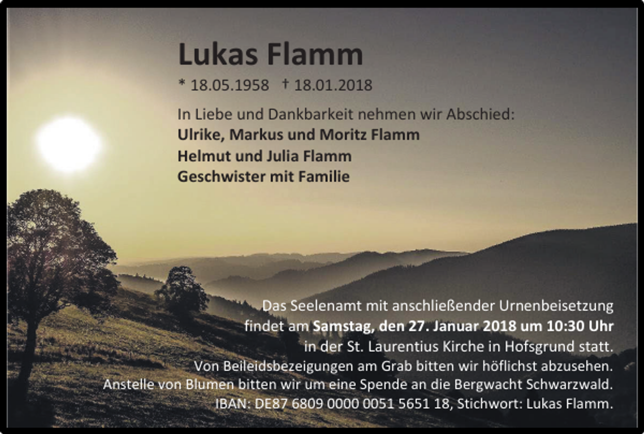 <p>Lukas Flamm</p><p>* 18.05.1958 † 18.01.2018<br />In Liebe und Dankbarkeit nehmen wir Abschied:<br />Ulrike, Markus und Moritz Flamm<br />Helmut und Julia Flamm<br />Geschwister mit Familie</p><p>Das Seelenamt mit anschließender Urnenbeisetzung<br />findet am Samstag, den 27. Januar 2018 um 10:30 Uhr<br />in der St. Laurentius Kirche in Hofsgrund statt.</p><p>Von Beileidsbezeigungen am Grab bitten wir höflichst abzusehen.<br />Anstelle von Blumen bitten wir um eine Spende an die Bergwacht Schwarzwald.<br />IBAN: DE87 6809 0051 5658, Stichwort: Lukas Flamm.</p>