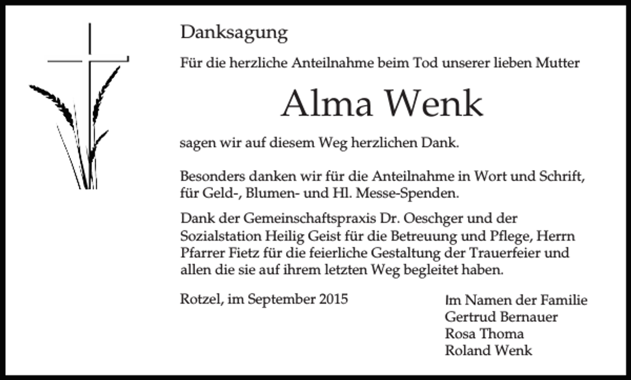 <p>Danksagung<br />Für die herzliche Anteilnahme beim Tod unserer lieben Mutter</p><p>Alma Wenk<br />sagen wir auf diesem Weg herzlichen Dank.<br />Besonders danken wir für die Anteilnahme in Wort und Schrift,<br />für Geld-, Blumen- und Hl. Messe-Spenden.<br />Dank der Gemeinschaftspraxis Dr. Oeschger und der<br />Sozialstation Heilig Geist für die Betreuung und Pflege, Herrn<br />Pfarrer Fietz für die feierliche Gestaltung der Trauerfeier und<br />allen die sie auf ihrem letzten Weg begleitet haben.<br />Rotzel, im September 2015</p><p>Im Namen der Familie<br />Gertrud Bernauer<br />Rosa Thoma<br />Roland Wenk</p>