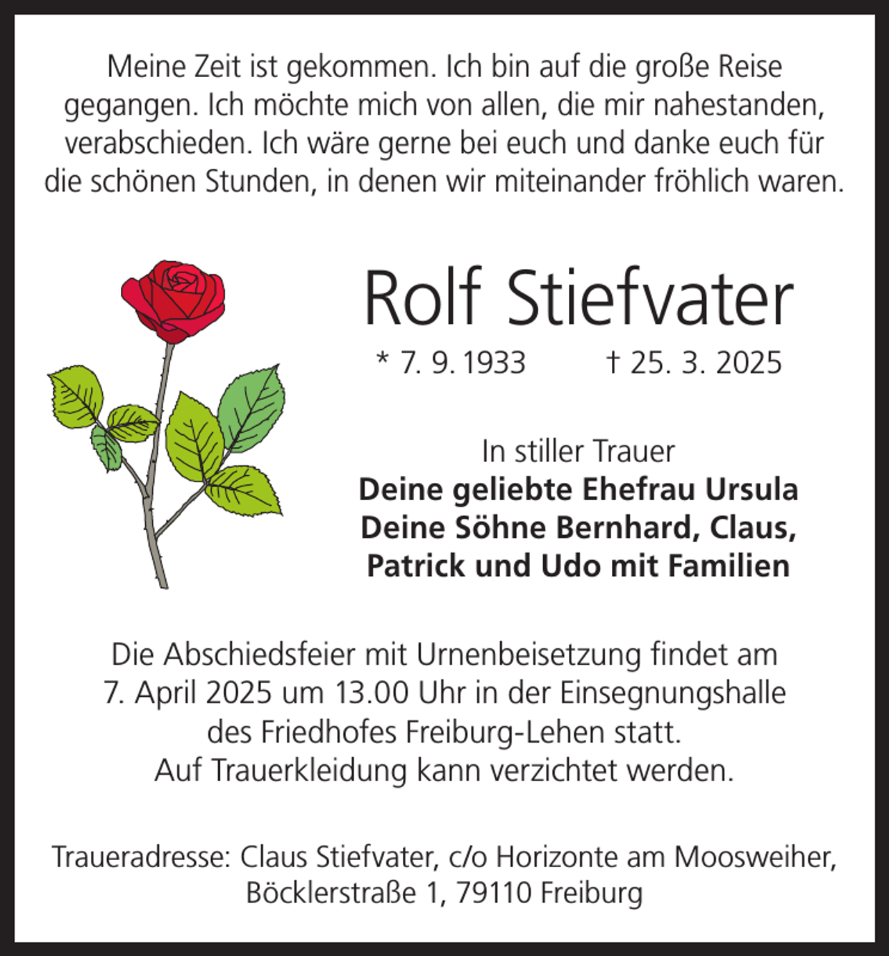 <p>Meine Zeit ist gekommen. Ich bin auf die große Reise<br />gegangen. Ich möchte mich von allen, die mir nahestanden,<br />verabschieden. Ich wäre gerne bei euch und danke euch für<br />die schönen Stunden, in denen wir miteinander fröhlich waren.</p><p>Rolf Stiefvater<br />* 7. 9. 1933</p><p>† 25. 3. 2025</p><p>In stiller Trauer<br />Deine geliebte Ehefrau Ursula<br />Deine Söhne Bernhard, Claus,<br />Patrick und Udo mit Familien<br />Die Abschiedsfeier mit Urnenbeisetzung findet am<br />7. April 2025 um 13.00 Uhr in der Einsegnungshalle<br />des Friedhofes Freiburg-Lehen statt.<br />Auf Trauerkleidung kann verzichtet werden.<br />Traueradresse: Claus Stiefvater, c/o Horizonte am Moosweiher,<br />Böcklerstraße 1, 79110 Freiburg</p>