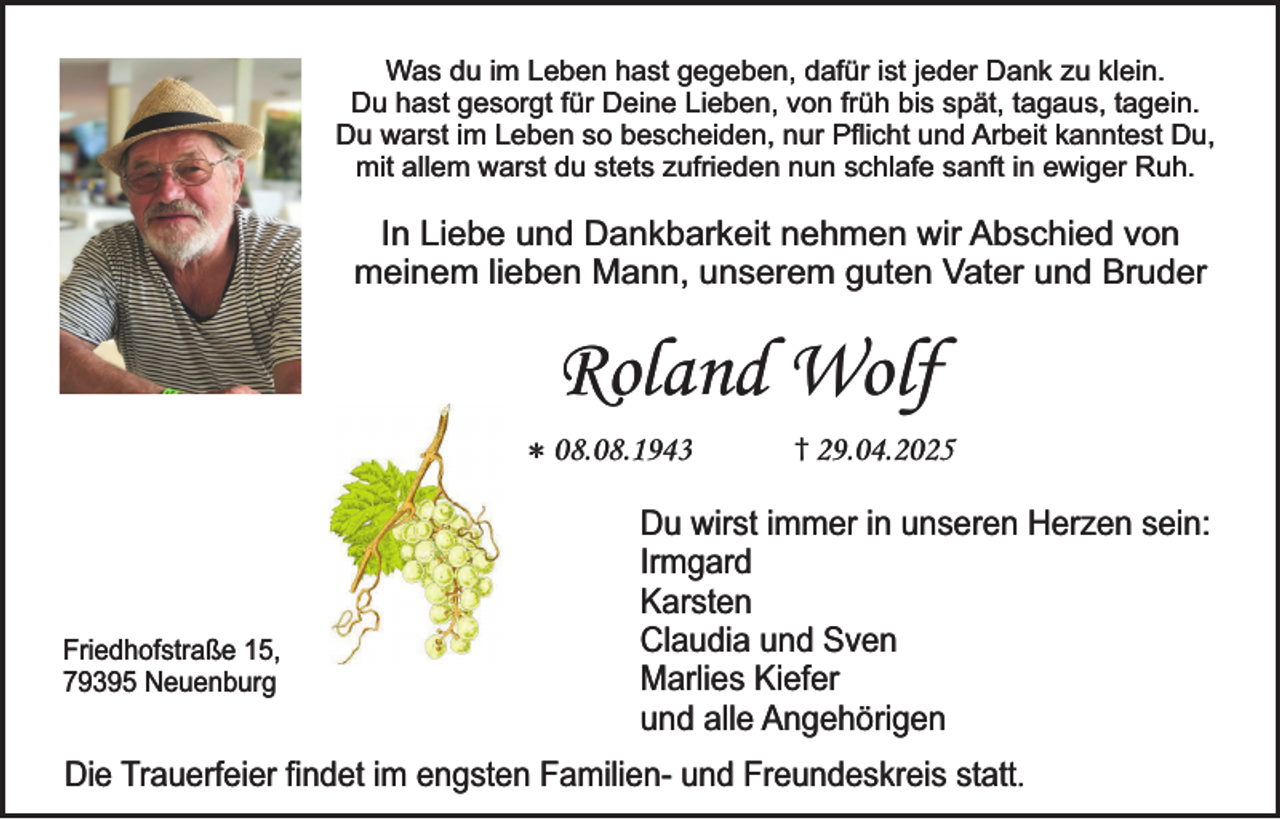<p>Was du im Leben hast gegeben, dafür ist jeder Dank zu klein.<br />Du hast gesorgt für Deine Lieben, von früh bis spät, tagaus, tagein.<br />Du warst im Leben so bescheiden, nur Pflicht und Arbeit kanntest Du,<br />mit allem warst du stets zufrieden nun schlafe sanft in ewiger Ruh.</p><p>In Liebe und Dankbarkeit nehmen wir Abschied von<br />meinem lieben Mann, unserem guten Vater und Bruder</p><p>Roland Wolf<br />* 08.08.1943</p><p>Friedhofstraße 15,<br />79395 Neuenburg</p><p>† 29.04.2025</p><p>Du wirst immer in unseren Herzen sein:<br />Irmgard<br />Karsten<br />Claudia und Sven<br />Marlies Kiefer<br />und alle Angehörigen</p><p>Die Trauerfeier findet im engsten Familien- und Freundeskreis statt.</p>