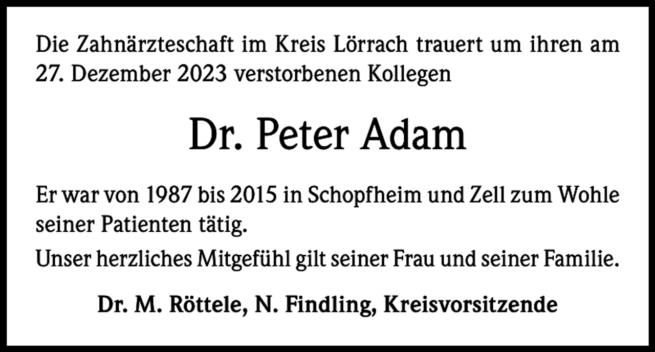 <p>Die Zahnärzteschaft im Kreis Lörrach trauert um ihren am<br />27. Dezember 2023 verstorbenen Kollegen</p><p>Dr. Peter Adam<br />Er war von 1987 bis 2015 in Schopfheim und Zell zum Wohle<br />seiner Patienten tätig.<br />Unser herzliches Mitgefühl gilt seiner Frau und seiner Familie.<br />Dr. M. Röttele, N. Findling, Kreisvorsitzende</p>