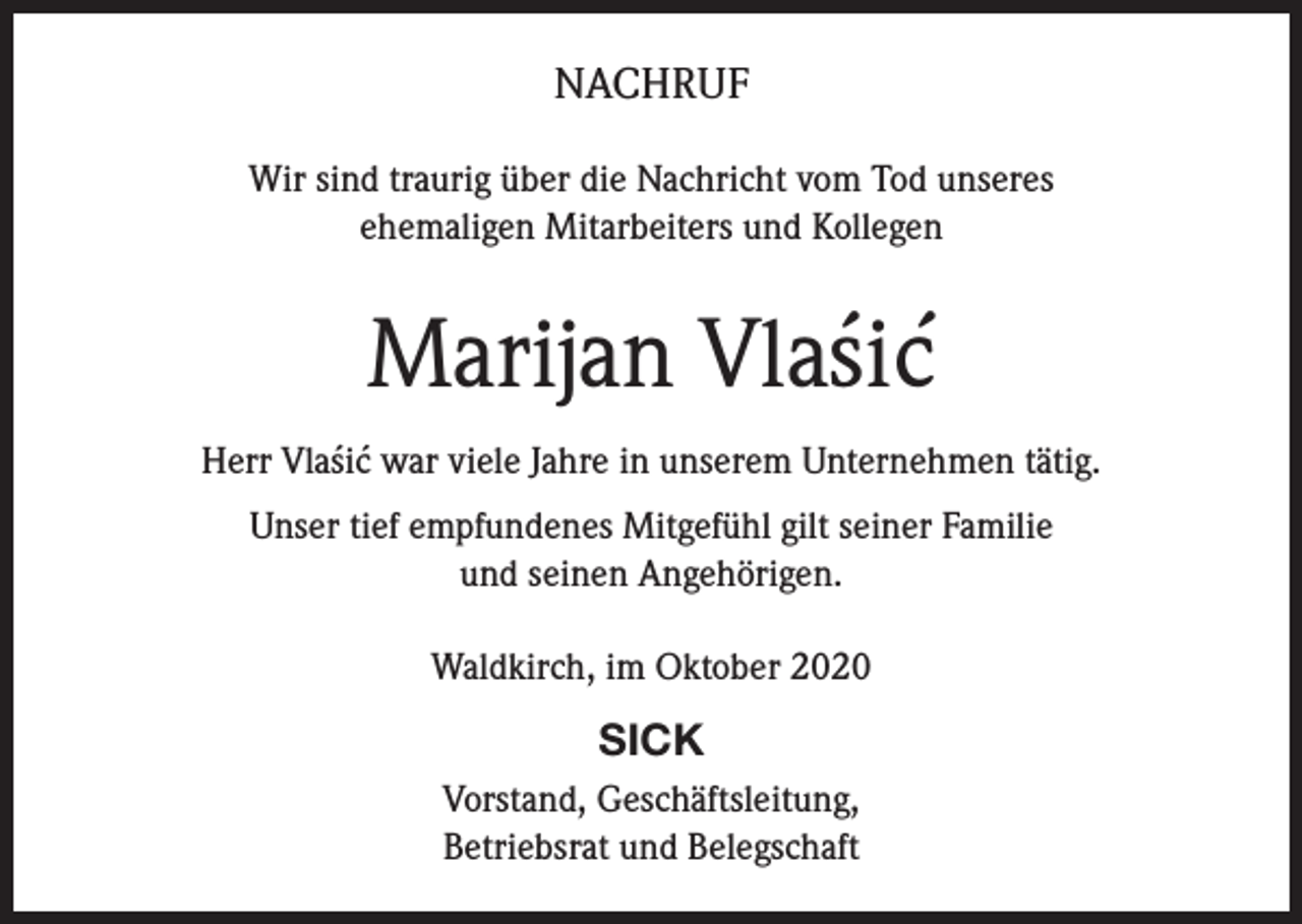 <p>NACHRUF<br />Wir sind traurig über die Nachricht vom Tod unseres<br />ehemaligen Mitarbeiters und Kollegen</p><p>´´<br />Marijan Vlasic<br />´ ´ war viele Jahre in unserem Unternehmen tätig.<br />Herr Vlasic<br />Unser tief empfundenes Mitgefühl gilt seiner Familie<br />und seinen Angehörigen.<br />Waldkirch, im Oktober 2020</p><p>SICK<br />Vorstand, Geschäftsleitung,<br />Betriebsrat und Belegschaft</p>