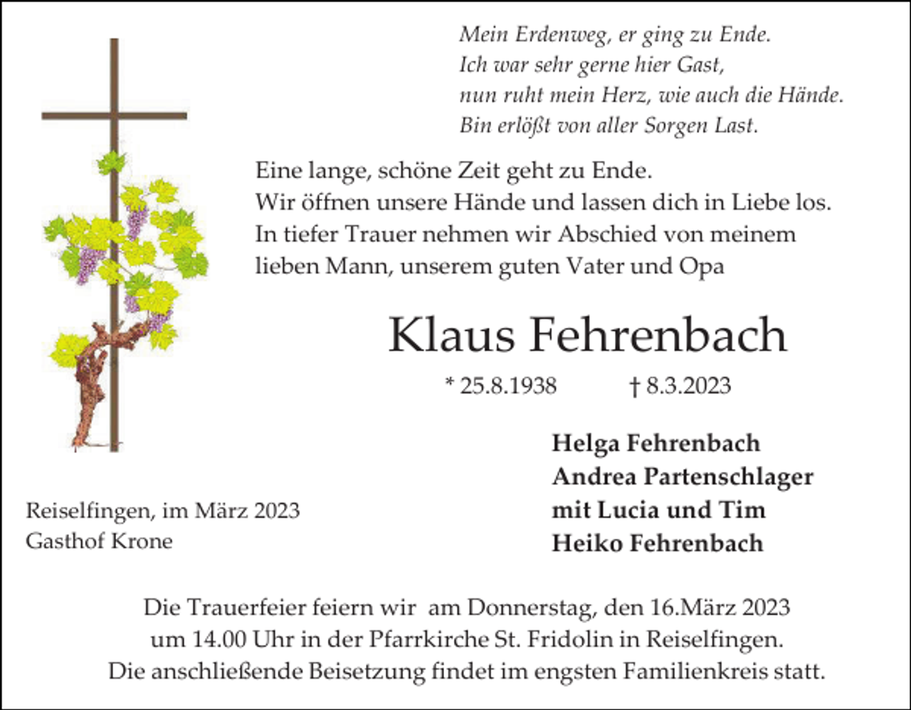 <p>Mein Erdenweg, er ging zu Ende.<br />Ich war sehr gerne hier Gast,<br />nun ruht mein Herz, wie auch die Hände.<br />Bin erlößt von aller Sorgen Last.</p><p>Eine lange, schöne Zeit geht zu Ende.<br />Wir öffnen unsere Hände und lassen dich in Liebe los.<br />In tiefer Trauer nehmen wir Abschied von meinem<br />lieben Mann, unserem guten Vater und Opa</p><p>Klaus Fehrenbach<br />* 25.8.1938</p><p>Reiselfingen, im März 2023<br />Gasthof Krone</p><p>† 8.3.2023</p><p>Helga Fehrenbach<br />Andrea Partenschlager<br />mit Lucia und Tim<br />Heiko Fehrenbach</p><p>Die Trauerfeier feiern wir am Donnerstag, den 16.März 2023<br />um 14.00 Uhr in der Pfarrkirche St. Fridolin in Reiselfingen.<br />Die anschließende Beisetzung findet im engsten Familienkreis statt.</p>