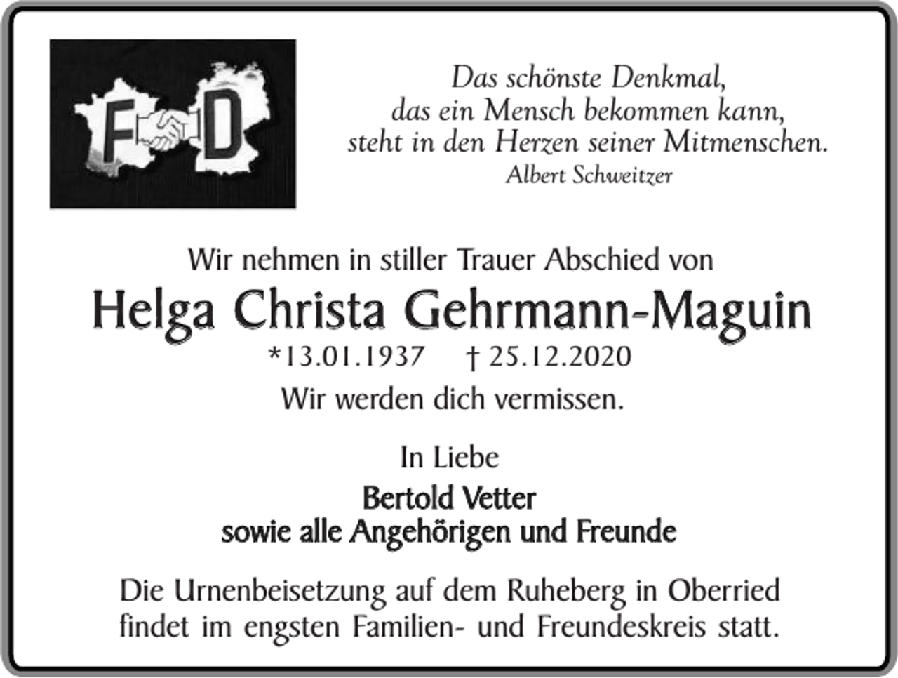 <p>Das schönste Denkmal,<br />das ein Mensch bekommen kann,<br />steht in den Herzen seiner Mitmenschen.<br />Albert Schweitzer</p><p>Wir nehmen in stiller Trauer Abschied von</p><p>Helga Christa Gehrmann-Maguin<br />*13.01.1937</p><p>† 25.12.2020</p><p>Wir werden dich vermissen.</p><p>In Liebe<br />Bertold Vetter<br />sowie alle Angehörigen und Freunde<br />Die Urnenbeisetzung auf dem Ruheberg in Oberried<br />findet im engsten Familien- und Freundeskreis statt.</p>