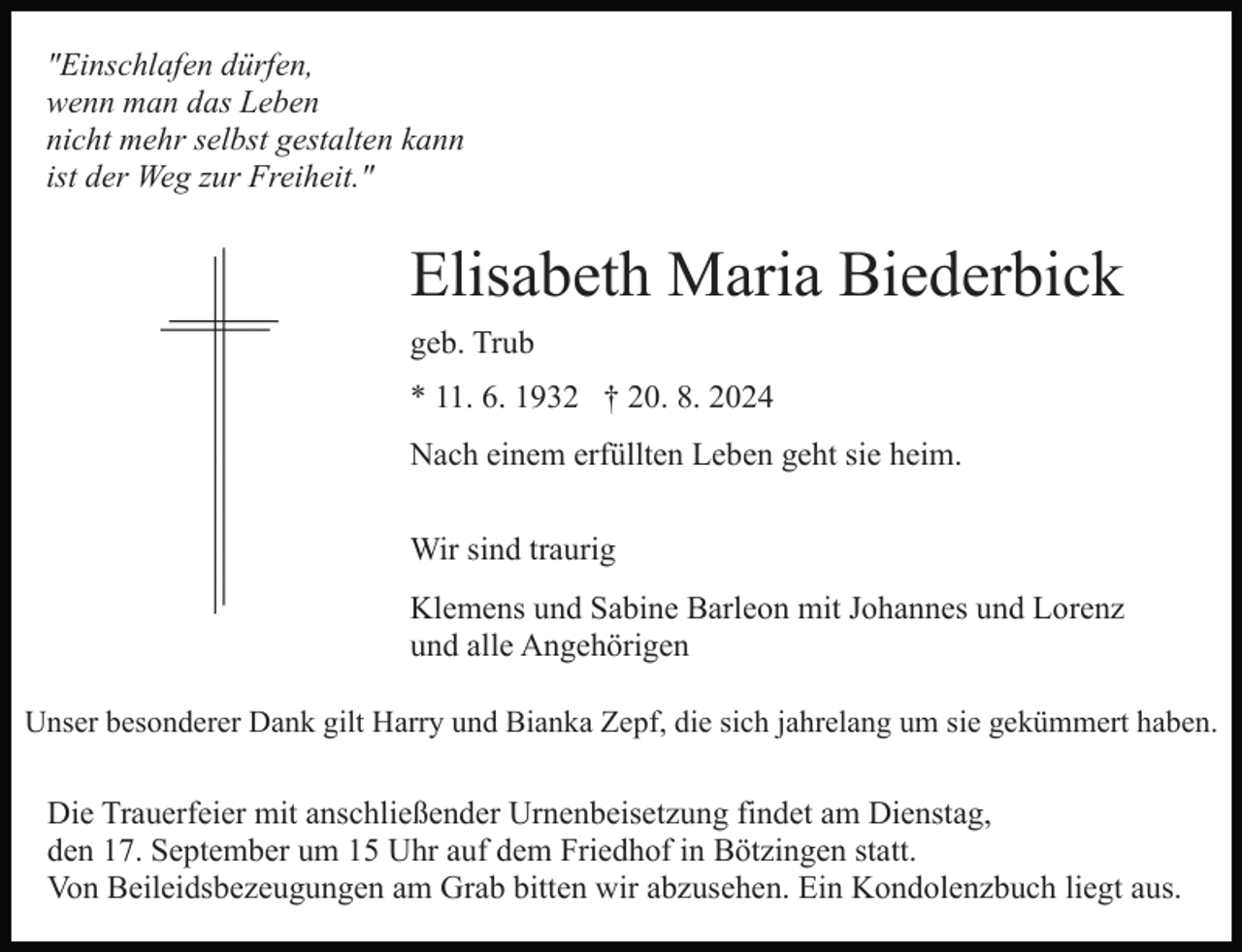 <p>"Einschlafen dürfen,<br />wenn man das Leben<br />nicht mehr selbst gestalten kann<br />ist der Weg zur Freiheit."</p><p>Elisabeth Maria Biederbick<br />geb. Trub<br />* 11. 6. 1932 † 20. 8. 2024<br />Nach einem erfüllten Leben geht sie heim.<br />Wir sind traurig<br />Klemens und Sabine Barleon mit Johannes und Lorenz<br />und alle Angehörigen<br />Unser besonderer Dank gilt Harry und Bianka Zepf, die sich jahrelang um sie gekümmert haben.</p><p>Die Trauerfeier mit anschließender Urnenbeisetzung findet am Dienstag,<br />den 17. September um 15 Uhr auf dem Friedhof in Bötzingen statt.<br />Von Beileidsbezeugungen am Grab bitten wir abzusehen. Ein Kondolenzbuch liegt aus.</p>