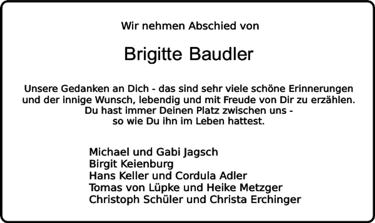 <p>Wir nehmen Abschied von</p><p>Brigitte Baudler</p><p>Unsere Gedanken an Dich - das sind sehr viele schöne Erinnerungen<br />und der innige Wunsch, lebendig und mit Freude von Dir zu erzählen.<br />Du hast immer Deinen Platz zwischen uns so wie Du ihn im Leben hattest.</p><p>Michael und Gabi Jagsch<br />Birgit Keienburg<br />Hans Keller und Cordula Adler<br />Tomas von Lüpke und Heike Metzger<br />Christoph Schüler und Christa Erchinger</p>