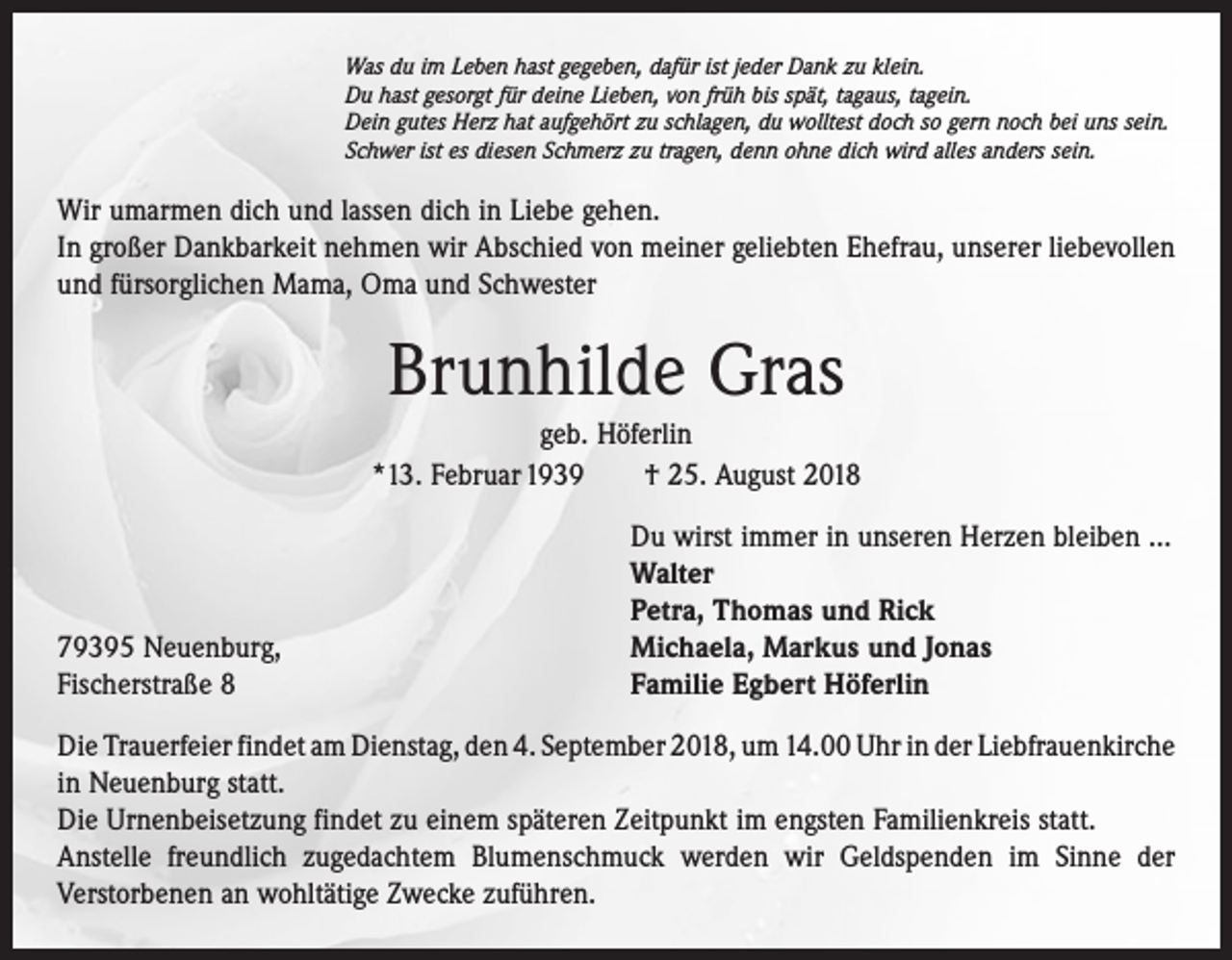 <p>Was du im Leben hast gegeben, dafür ist jeder Dank zu klein.<br />Du hast gesorgt für deine Lieben, von früh bis spät, tagaus, tagein.<br />Dein gutes Herz hat aufgehört zu schlagen, du wolltest doch so gern noch bei uns sein.<br />Schwer ist es diesen Schmerz zu tragen, denn ohne dich wird alles anders sein.</p><p>Wir umarmen dich und lassen dich in Liebe gehen.<br />In großer Dankbarkeit nehmen wir Abschied von meiner geliebten Ehefrau, unserer liebevollen<br />und fürsorglichen Mama, Oma und Schwester</p><p>Brunhilde Gras<br />geb. Höferlin<br />*13. Februar 1939 † 25. August 2018</p><p>79395 Neuenburg,<br />Fischerstraße 8</p><p>Du wirst immer in unseren Herzen bleiben ...<br />Walter<br />Petra, Thomas und Rick<br />Michaela, Markus und Jonas<br />Familie Egbert Höferlin</p><p>Die Trauerfeier findet am Dienstag, den 4. September 2018, um 14.00 Uhr in der ­Liebfrauenkirche<br />in Neuenburg statt.<br />Die Urnenbeisetzung findet zu einem späteren Zeitpunkt im engsten Familienkreis statt.<br />Anstelle freundlich zugedachtem Blumenschmuck werden wir Geldspenden im Sinne der<br />­Verstorbenen an wohltätige Zwecke zuführen.</p>