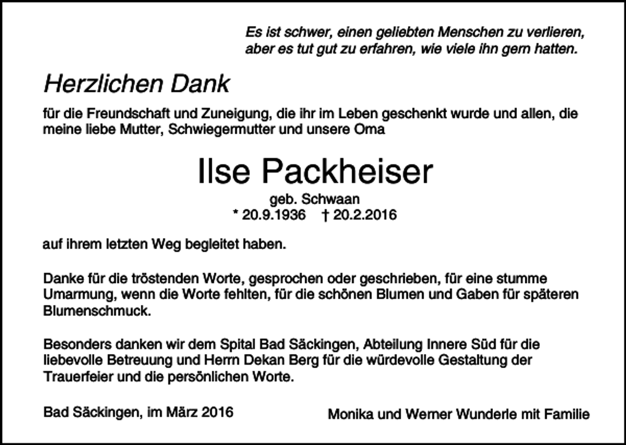 <p>Es ist schwer, einen geliebten Menschen zu verlieren,<br />aber es tut gut zu erfahren, wie viele ihn gern hatten.</p><p>Herzlichen Dank<br />für die Freundschaft und Zuneigung, die ihr im Leben geschenkt wurde und allen, die<br />meine liebe Mutter, Schwiegermutter und unsere Oma</p><p>Ilse Packheiser<br />geb. Schwaan<br />* 20.9.1936 † 20.2.2016</p><p>auf ihrem letzten Weg begleitet haben.<br />Danke für die tröstenden Worte, gesprochen oder geschrieben, für eine stumme<br />Umarmung, wenn die Worte fehlten, für die schönen Blumen und Gaben für späteren<br />Blumenschmuck.<br />Besonders danken wir dem Spital Bad Säckingen, Abteilung Innere Süd für die<br />liebevolle Betreuung und Herrn Dekan Berg für die würdevolle Gestaltung der<br />Trauerfeier und die persönlichen Worte.<br />Bad Säckingen, im März 2016</p><p>Monika und Werner Wunderle mit Familie</p>