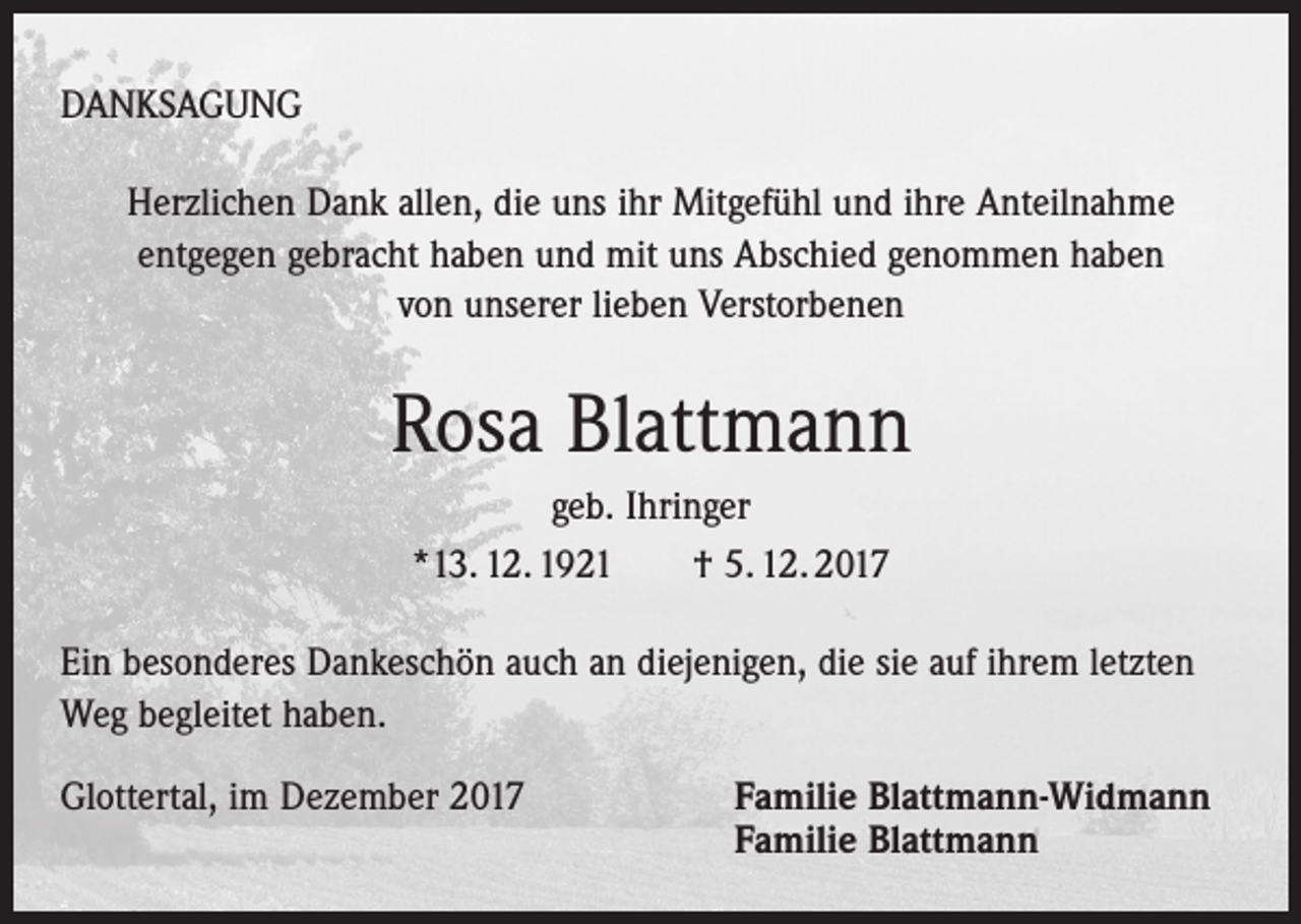 <p>DANKSAGUNG<br />Herzlichen Dank allen, die uns ihr Mitgefühl und ihre Anteilnahme<br />entgegen gebracht haben und mit uns Abschied genommen haben<br />von unserer lieben Verstorbenen</p><p>Rosa Blattmann<br />geb. Ihringer<br />*13. 12. 1921 † 5. 12. 2017<br />Ein besonderes Dankeschön auch an diejenigen, die sie auf ihrem letzten<br />Weg begleitet haben.<br />Glottertal, im Dezember 2017</p><p>Familie Blattmann-Widmann<br />Familie Blattmann</p>
