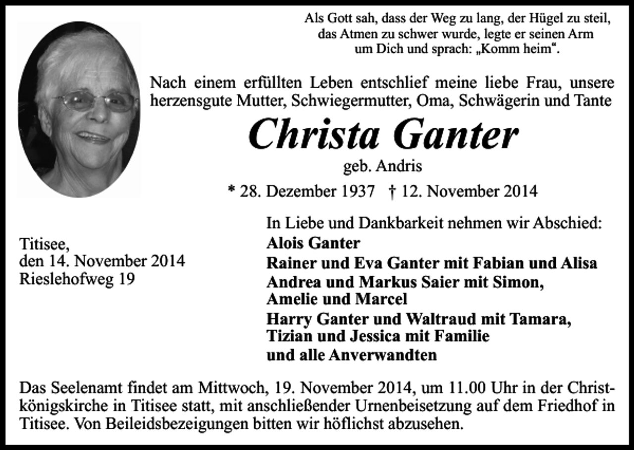 <p>Als Gott sah, dass der Weg zu lang, der Hügel zu steil,<br />das Atmen zu schwer wurde, legte er seinen Arm<br />um Dich und sprach: „Komm heim“.</p><p>Nach einem erfüllten Leben entschlief meine liebe Frau, unsere<br />herzensgute Mutter, Schwiegermutter, Oma, Schwägerin und Tante</p><p>Christa Ganter</p><p>geb. Andris<br />* 28. Dezember 1937 † 12. November 2014<br />Titisee,<br />den 14. November 2014<br />Rieslehofweg 19</p><p>In Liebe und Dankbarkeit nehmen wir Abschied:<br />Alois Ganter<br />Rainer und Eva Ganter mit Fabian und Alisa<br />Andrea und Markus Saier mit Simon,<br />Amelie und Marcel<br />Harry Ganter und Waltraud mit Tamara,<br />Tizian und Jessica mit Familie<br />und alle Anverwandten</p><p>Das Seelenamt findet am Mittwoch, 19. November 2014, um 11.00 Uhr in der Christkönigskirche in Titisee statt, mit anschließender Urnenbeisetzung auf dem Friedhof in<br />Titisee. Von Beileidsbezeigungen bitten wir höflichst abzusehen.</p>