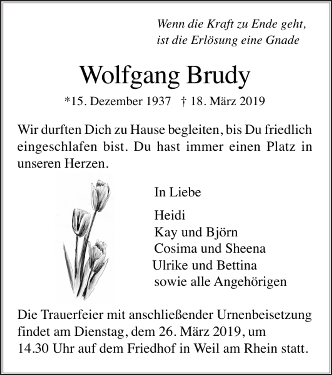 <p>Wenn die Kraft zu Ende geht,<br />ist die Erlösung eine Gnade</p><p>Wolfgang Brudy<br />*15. Dezember 1937 † 18. März 2019</p><p>Wir durften Dich zu Hause begleiten, bis Du friedlich<br />eingeschlafen bist. Du hast immer einen Platz in<br />unseren Herzen.<br />In Liebe<br />Heidi<br />Kay und Björn<br />Cosima und Sheena<br />Ulrike und Bettina<br />sowie alle Angehörigen<br />Die Trauerfeier mit anschließender Urnenbeisetzung<br />findet am Dienstag, dem 26. März 2019, um<br />14.30 Uhr auf dem Friedhof in Weil am Rhein statt.</p>