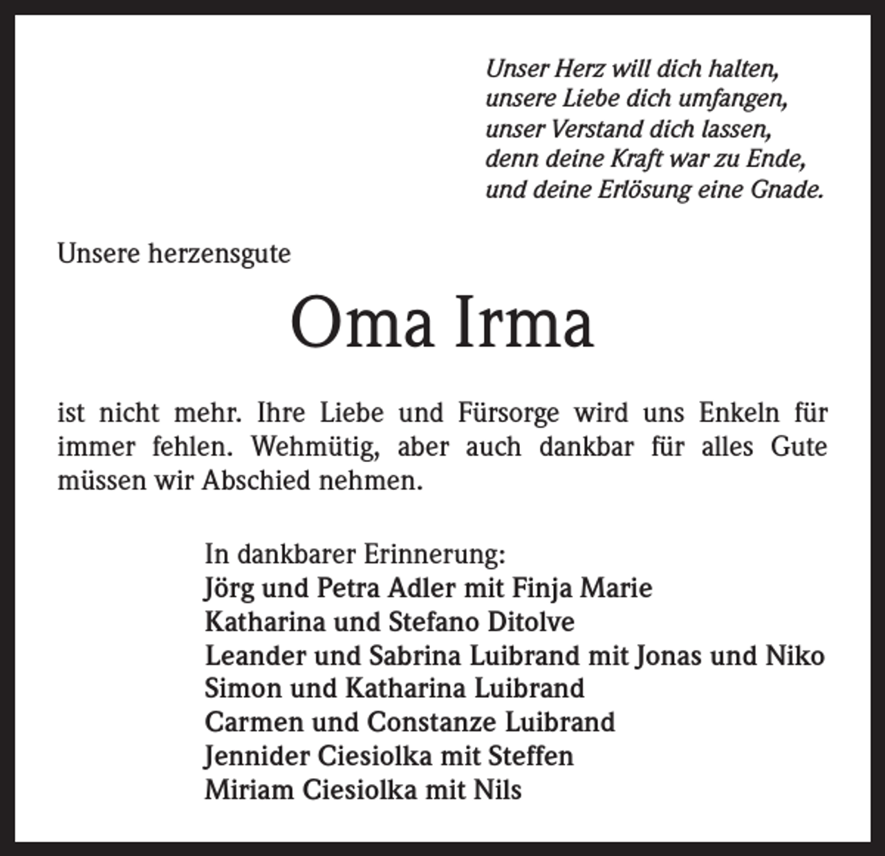 <p>Unser Herz will dich halten,<br />unsere Liebe dich umfangen,<br />unser Verstand dich lassen,<br />denn deine Kraft war zu Ende,<br />und deine Erlösung eine Gnade.</p><p>Unsere herzensgute</p><p>Oma Irma<br />ist nicht mehr. Ihre Liebe und Fürsorge wird uns Enkeln für<br />immer fehlen. Wehmütig, aber auch dankbar für alles Gute<br />müssen wir Abschied nehmen.<br />In dankbarer Erinnerung:<br />Jörg und Petra Adler mit Finja Marie<br />Katharina und Stefano Ditolve<br />Leander und Sabrina Luibrand mit Jonas und Niko<br />Simon und Katharina Luibrand<br />Carmen und Constanze Luibrand<br />Jennider Ciesiolka mit Steffen<br />Miriam Ciesiolka mit Nils</p>