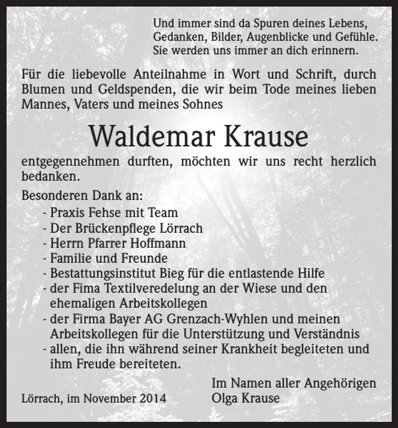 <p>Und immer sind da Spuren deines Lebens,<br />Gedanken, Bilder, Augenblicke und Gefühle.<br />Sie werden uns immer an dich erinnern.</p><p>Für die liebevolle Anteilnahme in Wort und Schrift, durch<br />Blumen und Geldspenden, die wir beim Tode meines lieben<br />Mannes, Vaters und meines Sohnes</p><p>Waldemar Krause</p><p>entgegennehmen durften, möchten wir uns recht herzlich<br />bedanken.<br />Besonderen Dank an:<br />- Praxis Fehse mit Team<br />- Der Brückenpflege Lörrach<br />- Herrn Pfarrer Hoffmann<br />- Familie und Freunde<br />- Bestattungsinstitut Bieg für die entlastende Hilfe<br />- der Fima Textilveredelung an der Wiese und den<br />ehemaligen Arbeitskollegen<br />- der Firma Bayer AG Grenzach-Wyhlen und meinen<br />Arbeitskollegen für die Unterstützung und Verständnis<br />- allen, die ihn während seiner Krankheit begleiteten und<br />ihm Freude bereiteten.</p><p>Im Namen aller Angehörigen<br />Lörrach, im November 2014<br />Olga Krause</p>