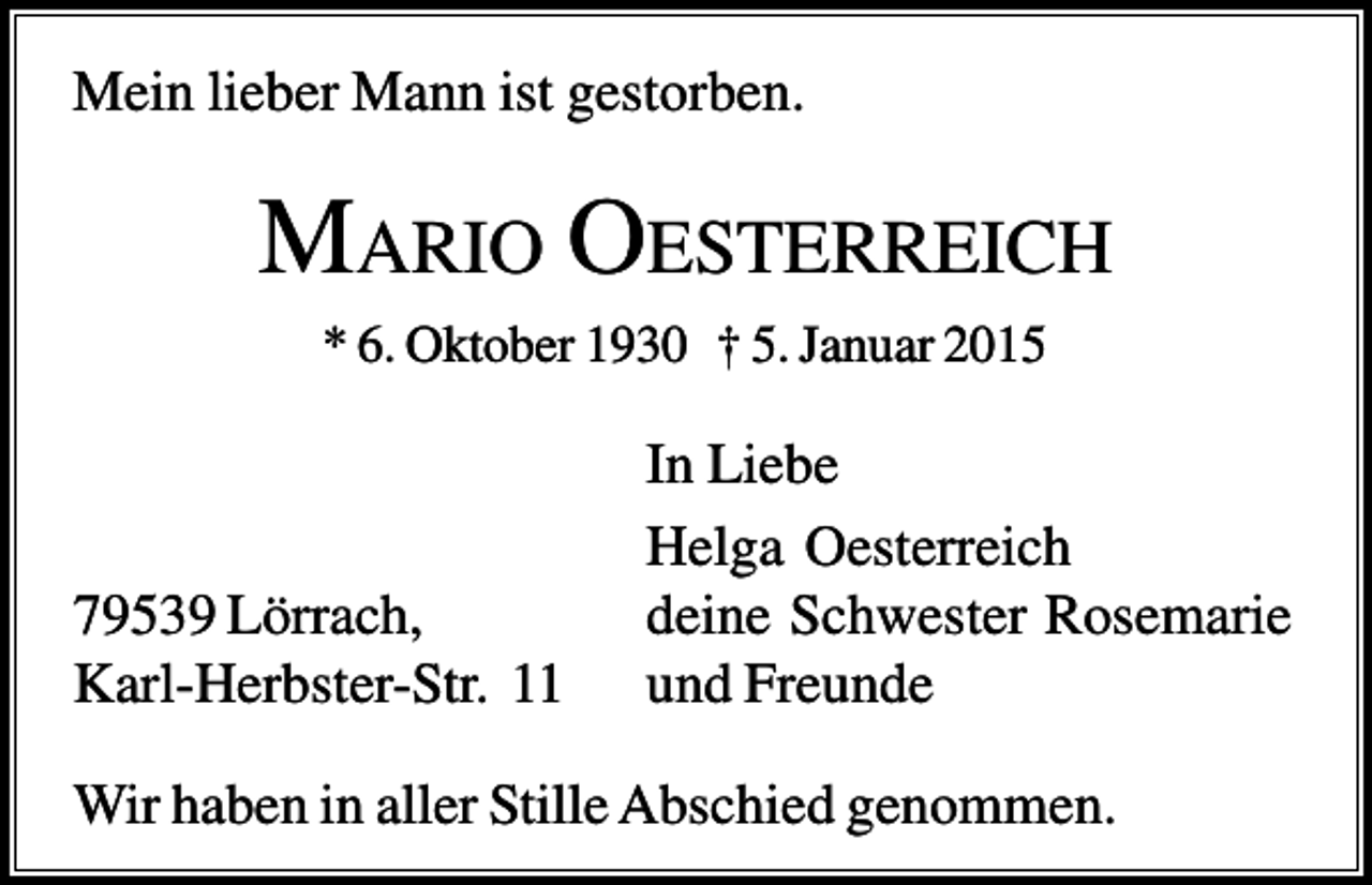 <p>Mein lieber Mann ist gestorben.</p><p>MARIO OESTERREICH<br />* 6. Oktober 1930 † 5. Januar 2015</p><p>79539 Lörrach,<br />Karl-Herbster-Str. 11</p><p>In Liebe<br />Helga Oesterreich<br />deine Schwester Rosemarie<br />und Freunde</p><p>Wir haben in aller Stille Abschied genommen.</p>