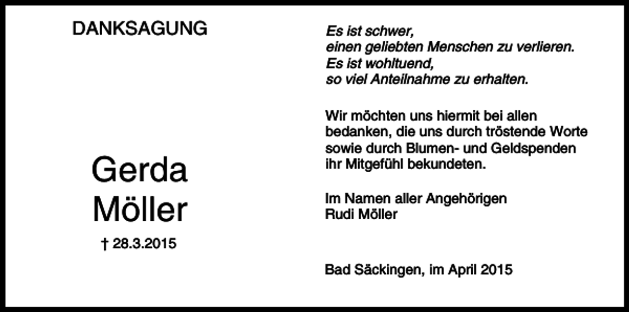 <p>DANKSAGUNG</p><p>Gerda<br />Möller</p><p>Es ist schwer,<br />einen geliebten Menschen zu verlieren.<br />Es ist wohltuend,<br />so viel Anteilnahme zu erhalten.<br />Wir möchten uns hiermit bei allen<br />bedanken, die uns durch tröstende Worte<br />sowie durch Blumen- und Geldspenden<br />ihr Mitgefühl bekundeten.<br />Im Namen aller Angehörigen<br />Rudi Möller</p><p>† 28.3.2015<br />Bad Säckingen, im April 2015</p>