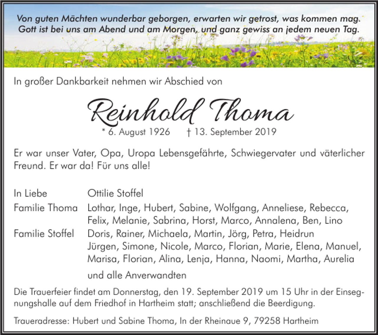 <p>Von guten Mächten wunderbar geborgen, erwarten wir getrost, was kommen mag.<br />Gott ist bei uns am Abend und am Morgen, und ganz gewiss an jedem neuen Tag.</p><p>In großer Dankbarkeit nehmen wir Abschied von</p><p>Reinhold Thoma<br />* 6. August 1926</p><p>† 13. September 2019</p><p>Er war unser Vater, Opa, Uropa Lebensgefährte, Schwiegervater und väterlicher<br />Freund. Er war da! Für uns alle!<br />In Liebe<br />Ottilie Stoffel<br />Familie Thoma Lothar, Inge, Hubert, Sabine, Wolfgang, Anneliese, Rebecca,<br />Felix, Melanie, Sabrina, Horst, Marco, Annalena, Ben, Lino<br />Familie Stoffel Doris, Rainer, Michaela, Martin, Jörg, Petra, Heidrun<br />Jürgen, Simone, Nicole, Marco, Florian, Marie, Elena, Manuel,<br />Marisa, Florian, Alina, Lenja, Hanna, Naomi, Martha, Aurelia<br />und alle Anverwandten<br />Die Trauerfeier findet am Donnerstag, den 19. September 2019 um 15 Uhr in der Einsegnungshalle auf dem Friedhof in Hartheim statt; anschließend die Beerdigung.<br />Traueradresse: Hubert und Sabine Thoma, In der Rheinaue 9, 79258 Hartheim</p>