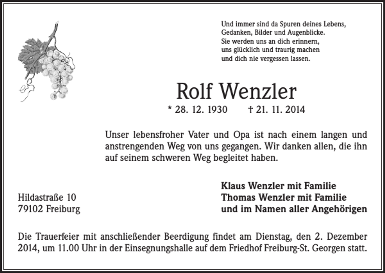 <p>Und immer sind da Spuren deines Lebens,<br />Gedanken, Bilder und Augenblicke.<br />Sie werden uns an dich erinnern,<br />uns glücklich und traurig machen<br />und dich nie vergessen lassen.</p><p>Rolf Wenzler</p><p>* 28. 12. 1930 † 21. 11. 2014<br />Unser lebensfroher Vater und Opa ist nach einem langen und<br />anstrengenden Weg von uns gegangen. Wir danken allen, die ihn<br />auf seinem schweren Weg begleitet haben.</p><p>Hildastraße 10<br />79102 Freiburg</p><p>Klaus Wenzler mit Familie<br />Thomas Wenzler mit Familie<br />und im Namen aller Angehörigen</p><p>Die Trauerfeier mit anschließender Beerdigung findet am Dienstag, den 2. Dezember<br />2014, um 11.00 Uhr in der Einsegnungshalle auf dem Friedhof Freiburg-St. Georgen statt.</p>