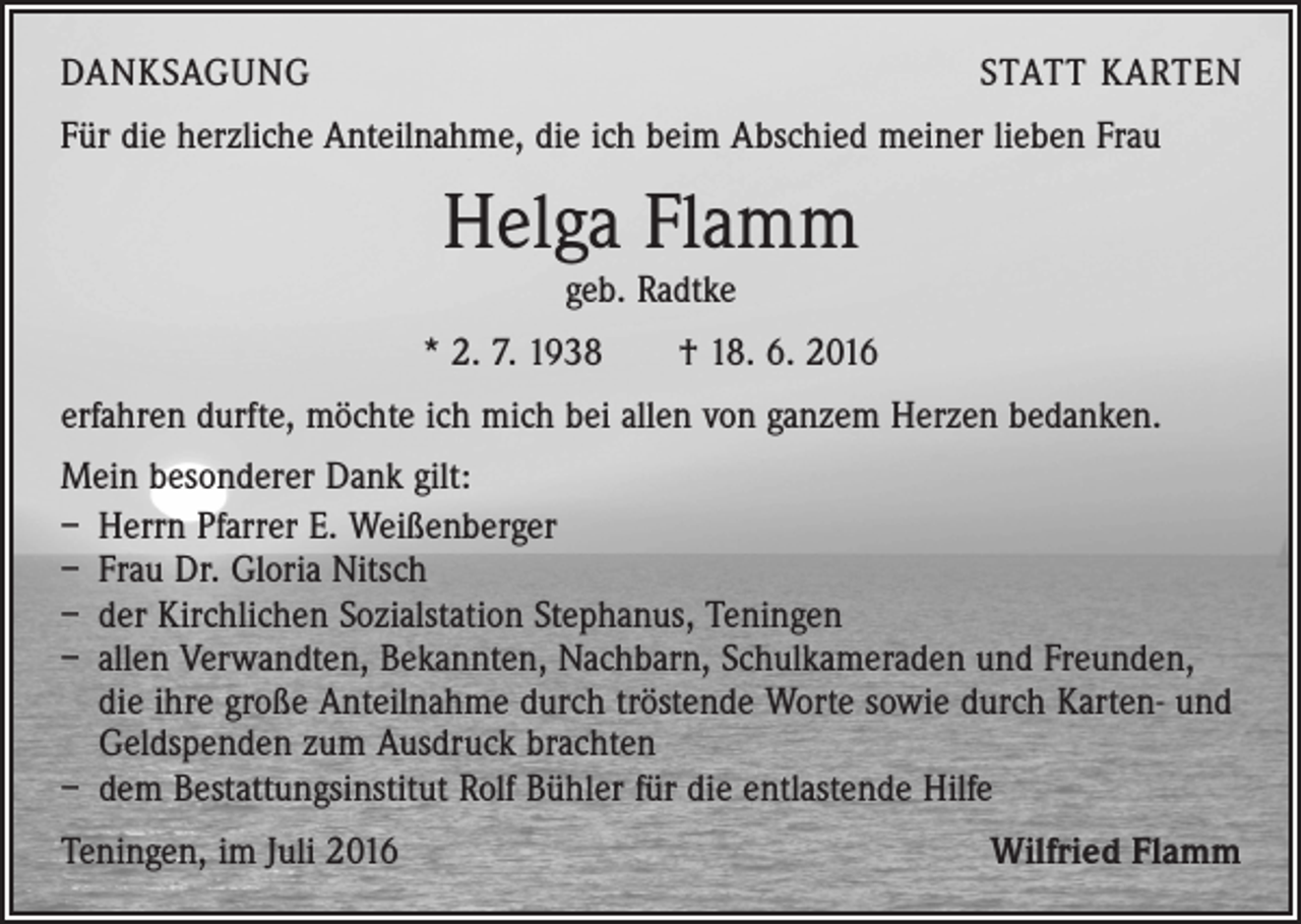 <p>DANKSAGUNG</p><p>STATT KARTEN</p><p>Für die herzliche Anteilnahme, die ich beim Abschied meiner lieben Frau</p><p>Helga Flamm<br />geb. Radtke</p><p>* 2. 7. 1938 † 18. 6. 2016<br />erfahren durfte, möchte ich mich bei allen von ganzem Herzen bedanken.<br />Mein besonderer Dank gilt:<br />– Herrn Pfarrer E. Weißenberger<br />– Frau Dr. Gloria Nitsch<br />– der Kirchlichen Sozialstation Stephanus, Teningen<br />– allen Verwandten, Bekannten, Nachbarn, Schulkameraden und Freunden,<br />die ihre große Anteilnahme durch tröstende Worte sowie durch Karten- und<br />Geldspenden zum Ausdruck brachten<br />– dem Bestattungsinstitut Rolf Bühler für die entlastende Hilfe<br />Teningen, im Juli 2016</p><p>Wilfried Flamm</p>