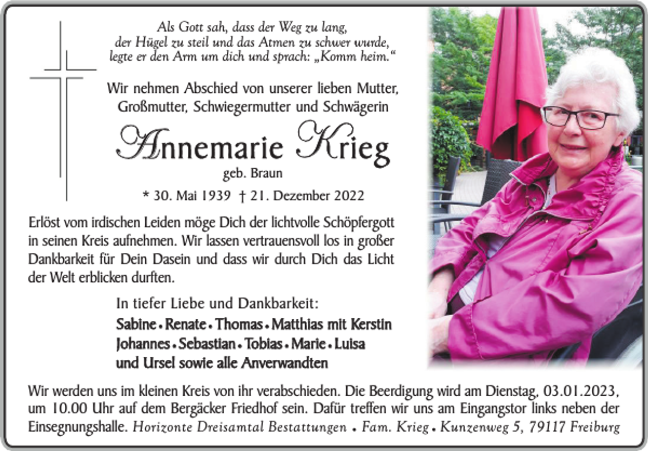 <p>Als Gott sah, dass der Weg zu lang,<br />der Hügel zu steil und das Atmen zu schwer wurde,<br />legte er den Arm um dich und sprach: „Komm heim.“</p><p>Wir nehmen Abschied von unserer lieben Mutter,<br />Großmutter, Schwiegermutter und Schwägerin</p><p>A nnemarie K rieg<br />geb. Braun</p><p>* 30. Mai 1939 † 21. Dezember 2022</p><p>Erlöst vom irdischen Leiden möge Dich der lichtvolle Schöpfergott<br />in seinen Kreis aufnehmen. Wir lassen vertrauensvoll los in großer<br />Dankbarkeit für Dein Dasein und dass wir durch Dich das Licht<br />der Welt erblicken durften.<br />In tiefer Liebe und Dankbarkeit:<br />Sabine ¥ Renate ¥ Thomas ¥ Matthias mit Kerstin<br />Johannes ¥ Sebastian ¥ Tobias ¥ Marie ¥ Luisa<br />und Ursel sowie alle Anverwandten<br />Wir werden uns im kleinen Kreis von ihr verabschieden. Die Beerdigung wird am Dienstag, 03.01.2023,<br />um 10.00 Uhr auf dem Bergäcker Friedhof sein. Dafür treffen wir uns am Eingangstor links neben der<br />Einsegnungshalle. Horizonte Dreisamtal Bestattungen ¥ Fam. Krieg ¥ Kunzenweg 5, 79117 Freiburg</p>